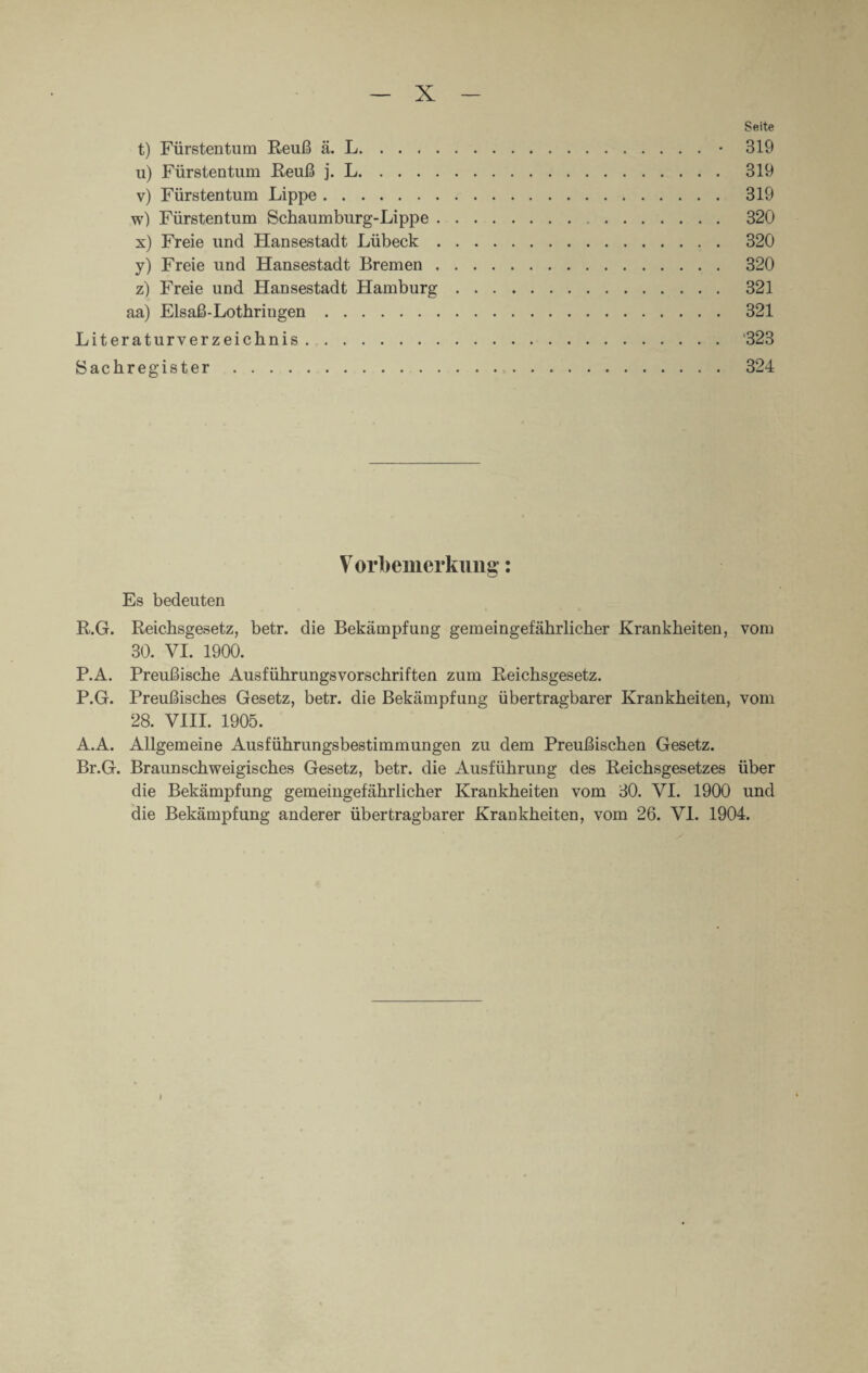 Seite t) Fürstentum Reuß ä. L.• 319 u) Fürstentum Reuß j. L. 319 v) Fürstentum Lippe. 319 w) Fürstentum Schaumburg-Lippe. 320 x) Freie und Hansestadt Lübeck. 320 y) Freie und Hansestadt Bremen. 320 z) Freie und Hansestadt Hamburg. 321 aa) Eis aß-Lothringen. 321 Literaturverzeichnis. '323 Sachregister. 324 V orfoemerkung: Es bedeuten R.G. Reichsgesetz, betr. die Bekämpfung gemeingefährlicher Krankheiten, vom 30. VI. 1900. P.A. Preußische Ausführungsvorschriften zum Reichsgesetz. P.G. Preußisches Gesetz, betr. die Bekämpfung übertragbarer Krankheiten, vom 28. VIII. 1905. A.A. Allgemeine Ausführungsbestimmungen zu dem Preußischen Gesetz. Br.G. Braunschweigisches Gesetz, betr. die Ausführung des Reichsgesetzes über die Bekämpfung gemeingefährlicher Krankheiten vom 30. VI. 1900 und die Bekämpfung anderer übertragbarer Krankheiten, vom 26. VI. 1904. I