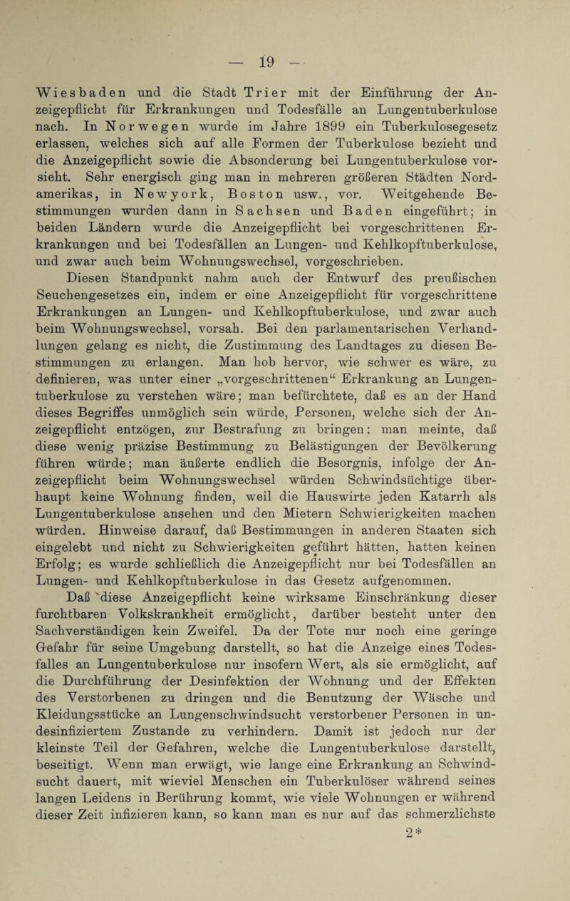 Wiesbaden und die Stadt Trier mit der Einführung der An¬ zeigepflicht für Erkrankungen und Todesfälle an Lungentuberkulose nach. In Norwegen wurde im Jahre 1899 ein Tuberkulosegesetz erlassen, welches sich auf alle Formen der Tuberkulose bezieht und die Anzeigepflicht sowie die Absonderung bei Lungentuberkulose vor¬ sieht. Sehr energisch ging man in mehreren größeren Städten Nord¬ amerikas , in Newyork, Boston usw., vor. W eitgehende Be¬ stimmungen wurden dann in Sachsen und Baden eingeführt; in beiden Ländern wurde die Anzeigepflicht bei vorgeschrittenen Er¬ krankungen und bei Todesfällen an Lungen- und Kehlkopftuberkulose, und zwar auch beim Wohnungswechsel, vorgeschrieben. Diesen Standpunkt nahm auch der Entwurf des preußischen Seuchengesetzes ein, indem er eine Anzeigepflicht für vorgeschrittene Erkrankungen an Lungen- und Kehlkopftuberkulose, und zwar auch beim Wohnungswechsel, vorsah. Bei den parlamentarischen Verhand¬ lungen gelang es nicht, die Zustimmung des Landtages zu diesen Be¬ stimmungen zu erlangen. Man hob hervor, wie schwer es wäre, zu definieren, was unter einer „vorgeschrittenen“ Erkrankung an Lungen¬ tuberkulose zu verstehen wäre; man befürchtete, daß es an der Hand dieses Begriffes unmöglich sein würde, Personen, welche sich der An¬ zeigepflicht entzögen, zur Bestrafung zu bringen; man meinte, daß diese wenig präzise Bestimmung zu Belästigungen der Bevölkerung führen würde; man äußerte endlich die Besorgnis, infolge der An¬ zeigepflicht beim Wohnungswechsel würden Schwindsüchtige über¬ haupt keine Wohnung finden, weil die Hauswirte jeden Katarrh als Lungentuberkulose ansehen und den Mietern Schwierigkeiten machen würden. Hinweise darauf, daß Bestimmungen in anderen Staaten sich eingelebt und nicht zu Schwierigkeiten geführt hätten, hatten keinen Erfolg; es wurde schließlich die Anzeigepflicht nur bei Todesfällen an Lungen- und Kehlkopftuberkulose in das Gesetz aufgenommen. Daß 'diese Anzeigepflicht keine wirksame Einschränkung dieser furchtbaren Volkskrankheit ermöglicht, darüber besteht unter den Sachverständigen kein Zweifel. Da der Tote nur noch eine geringe Gefahr für seine Umgebung darstellt, so hat die Anzeige eines Todes¬ falles an Lungentuberkulose nur insofern Wert, als sie ermöglicht, auf die Durchführung der Desinfektion der Wohnung und der Effekten des Verstorbenen zu dringen und die Benutzung der Wäsche und Kleidungsstücke an Lungenschwindsucht verstorbener Personen in un- desinfiziertem Zustande zu verhindern. Damit ist jedoch nur der kleinste Teil der Gefahren, welche die Lungentuberkulose darstellt, beseitigt. Wenn man erwägt, wie lange eine Erkrankung an Schwind¬ sucht dauert, mit wieviel Menschen ein Tuberkulöser während seines langen Leidens in Berührung kommt, wie viele Wohnungen er während dieser Zeit infizieren kann, so kann man es nur auf das schmerzlichste 2*