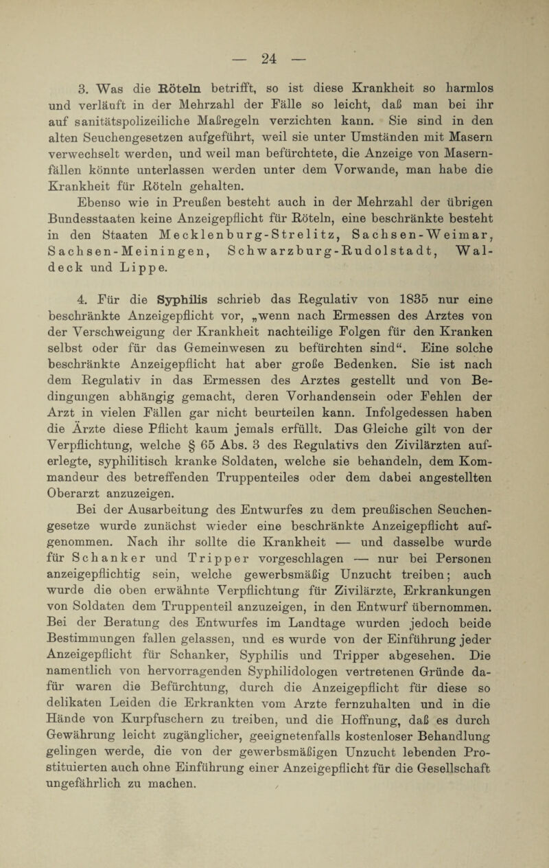 3. Was die Röteln betrifft, so ist diese Krankheit so harmlos und verlauft in der Mehrzahl der Fälle so leicht, daß man bei ihr auf sanitätspolizeiliche Maßregeln verzichten kann. Sie sind in den alten Seuchengesetzen aufgeführt, weil sie unter Umständen mit Masern verwechselt werden, und weil man befürchtete, die Anzeige von Masern¬ fällen könnte unterlassen werden unter dem Vorwände, man habe die Krankheit für Köteln gehalten. Ebenso wie in Preußen besteht auch in der Mehrzahl der übrigen Bundesstaaten keine Anzeigepflicht für Köteln, eine beschränkte besteht in den Staaten Mecklenburg-Strelitz, Sachsen-Weimar, S achsen-Meiningen, Schwarzburg-Kudolstadt, Wal¬ deck und Lippe. 4. Für die Syphilis schrieb das Regulativ von 1835 nur eine beschränkte Anzeigepflicht vor, „wenn nach Ermessen des Arztes von der Verschweigung der Krankheit nachteilige Folgen für den Kranken selbst oder für das Gemeinwesen zu befürchten sind“. Eine solche beschränkte Anzeigepflicht hat aber große Bedenken. Sie ist nach dem Regulativ in das Ermessen des Arztes gestellt und von Be¬ dingungen abhängig gemacht, deren Vorhandensein oder Fehlen der Arzt in vielen Fällen gar nicht beurteilen kann. Infolgedessen haben die Arzte diese Pflicht kaum jemals erfüllt. Das Gleiche gilt von der Verpflichtung, welche § 65 Abs. 3 des Regulativs den Zivilärzten auf¬ erlegte, syphilitisch kranke Soldaten, welche sie behandeln, dem Kom¬ mandeur des betreffenden Truppenteiles oder dem dabei angestellten Oberarzt anzuzeigen. Bei der Ausarbeitung des Entwurfes zu dem preußischen Seuchen¬ gesetze wurde zunächst wieder eine beschränkte Anzeigepflicht auf¬ genommen. Nach ihr sollte die Krankheit — und dasselbe wurde für Schanker und Tripper vorgeschlagen — nur bei Personen anzeigepflichtig sein, welche gewerbsmäßig Unzucht treiben; auch wurde die oben erwähnte Verpflichtung für Zivilärzte, Erkrankungen von Soldaten dem Truppenteil anzuzeigen, in den Entwurf übernommen. Bei der Beratung des Entwurfes im Landtage wurden jedoch beide Bestimmungen fallen gelassen, und es wurde von der Einführung jeder Anzeigepflicht für Schanker, Syphilis und Tripper abgesehen. Die namentlich von hervorragenden Syphilidologen vertretenen Gründe da¬ für waren die Befürchtung, durch die Anzeigepflicht für diese so delikaten Leiden die Erkrankten vom Arzte fernzuhalten und in die Hände von Kurpfuschern zu treiben, und die Hoffnung, daß es durch Gewährung leicht zugänglicher, geeignetenfalls kostenloser Behandlung gelingen werde, die von der gewerbsmäßigen Unzucht lebenden Pro¬ stituierten auch ohne Einführung einer Anzeigepflicht für die Gesellschaft ungefährlich zu machen. ,