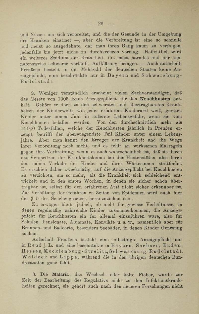 und Niesen um sich verbreitet, und die der Gesunde in der Umgebung des Kranken einatmet —, aber die Verbreitung ist eine so schnelle und meist so ausgedehnte, daß man ihren Gang kaum zu verfolgen, jedenfalls bis jetzt nicht zu durchkreuzen vermag. Hoffentlich wird ein weiteres Studium der Krankheit, die meist harmlos und nur aus¬ nahmsweise schwerer verlänft, Aufklärung bringen. — Auch außerhalb Preußens besteht in der Mehrzahl der deutschen Staaten keine An- zeigepfLicht, eine beschränkte nur in Bayern und Schwarzburg- Rudolstadt. 2. Weniger verständlich erscheint vielen Sachverständigen, daß das Gesetz von 1905 keine Anzeigepflicht für den Keuchhusten ent¬ hält. Gehört er doch zu den schwersten und übertragbarsten Krank¬ heiten der Kinderwelt; wie jeder erfahrene Kinderarzt weiß, geraten Kinder unter einem Jahr in äußerste Lebensgefahr, wenn sie vom Keuchhusten befallen werden. Von den durchschnittlich mehr als 14000 Todesfällen, welche der Keuchhusten jährlich in Preußen er¬ zeugt, betrifft der überwiegendste Teil Kinder unter einem Lebens¬ jahre. Aber man kennt den Erreger der Krankheit und die Wege ihrer Verbreitung noch nicht, und es fehlt an wirksamen Maßregeln gegen ihre Verbreitung, wenn es auch wahrscheinlich ist, daß sie durch das Verspritzen der Krankheitskeime bei den Hustenstößen, also durch den nahen Verkehr der Kinder und ihrer Wärterinnen stattfindet. Es erschien daher zweckmäßig, auf die Anzeigepflicht bei Keuchhusten zu verzichten, um so mehr, als die Krankheit sich schleichend ent¬ wickelt und in den ersten Wochen, in denen sie sicher schon über¬ tragbar ist, selbst für den erfahrenen Arzt nicht sicher erkennbar ist. Zur Verhütung der Gefahren zu Zeiten von Epidemien wflrd auch hier der § 5 des Seuchengesetzes heranzuziehen sein. Zu erwägen bleibt jedoch, ob nicht für gewisse Verhältnisse, in denen regelmäßig zahlreiche Kinder Zusammenkommen, die Anzeige¬ pflicht für Keuchhusten ein für allemal einzuführen wäre, also für Schulen, Pensionate, Alumnate, Konvikte u. s. w., namentlich aber für Brunnen- und Badeorte, besonders Seebäder, in denen Kinder Genesung suchen. Außerhalb Preußens besteht eine unbedingte Anzeigepflicht nur in fleuß j. L. und eine beschränkte in Bayern, Sachsen, Baden, Hessen, Mecklenburg-Strelitz, Schwarzburg-Rudolstadt, W a 1 d e c k und Lippe, während die in den übrigen deutschen Bun¬ desstaaten ganz fehlt. 3. Die Malaria, das Wechsel- oder kalte Fieber, wurde zur Zeit der Bearbeitung des Regulativs nicht zu den Infektionskrank¬ heiten gerechnet, sie gehört auch nach den neueren Forschungen nicht