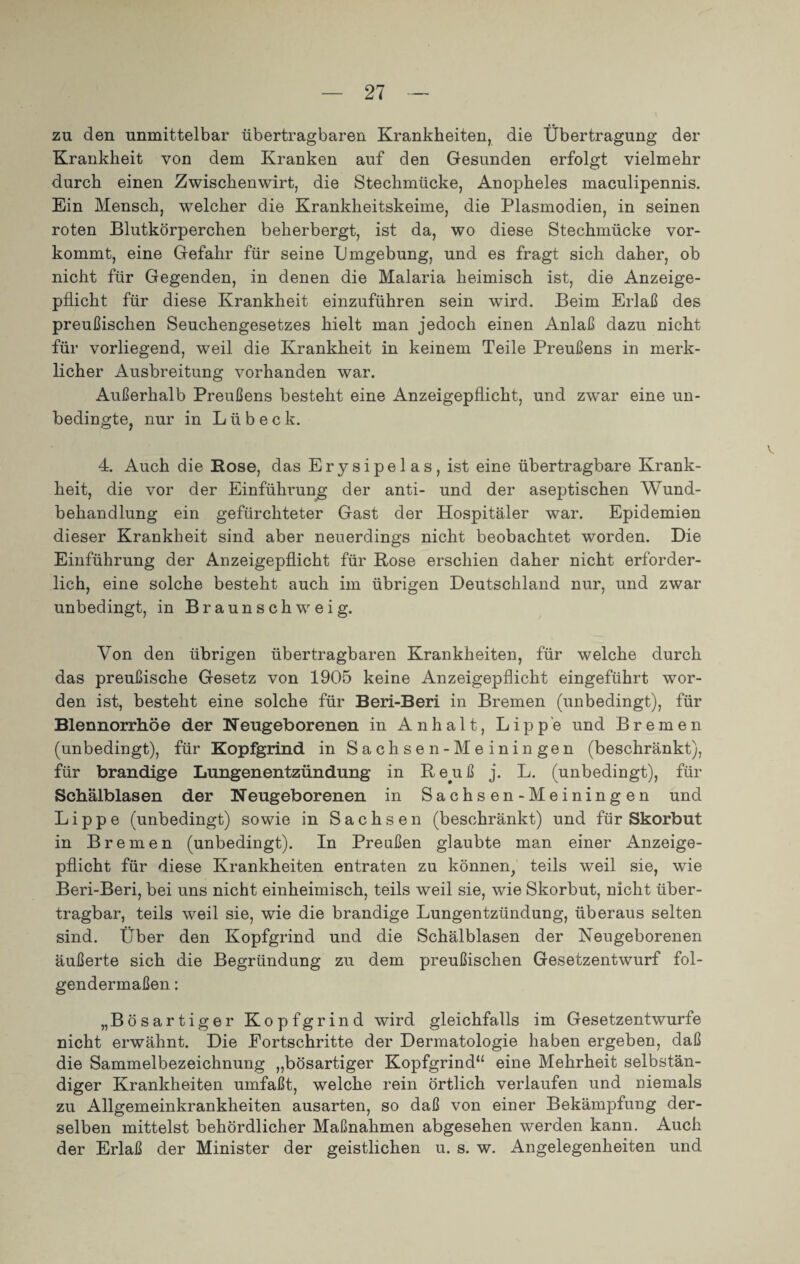 zu den unmittelbar übertragbaren Krankheiten, die Übertragung der Krankheit von dem Kranken auf den Gesunden erfolgt vielmehr durch einen Zwischenwirt, die Stechmücke, Anopheles maculipennis. Ein Mensch, welcher die Krankheitskeime, die Plasmodien, in seinen roten Blutkörperchen beherbergt, ist da, wo diese Stechmücke vor¬ kommt, eine Gefahr für seine Umgebung, und es fragt sich daher, ob nicht für Gegenden, in denen die Malaria heimisch ist, die Anzeige¬ pflicht für diese Krankheit einzuführen sein wird. Beim Erlaß des preußischen Seuchengesetzes hielt man jedoch einen Anlaß dazu nicht für vorliegend, weil die Krankheit in keinem Teile Preußens in merk¬ licher Ausbreitung vorhanden war. Außerhalb Preußens besteht eine Anzeigepflicht, und zwar eine un¬ bedingte, nur in Lübeck. 4. Auch die Rose, das Erysipelas, ist eine übertragbare Krank¬ heit, die vor der Einführung der anti- und der aseptischen Wund¬ behandlung ein gefürchteter Gast der Hospitäler war. Epidemien dieser Krankheit sind aber neuerdings nicht beobachtet worden. Die Einführung der Anzeigepflicht für Rose erschien daher nicht erforder¬ lich, eine solche besteht auch im übrigen Deutschland nur, und zwar unbedingt, in Braunschweig. Von den übrigen übertragbaren Krankheiten, für welche durch das preußische Gesetz von 1905 keine Anzeigepflicht eingeführt wor¬ den ist, besteht eine solche für Beri-Beri in Bremen (unbedingt), für Blennorrhoe der Neugeborenen in Anhalt, Lippe und Bremen (unbedingt), für Kopfgrind in Sachsen-Meinin gen (beschränkt), für brandige Lungenentzündung in Reuß j. L. (unbedingt), für Schälblasen der Neugeborenen in Sachsen-Meiningen und Lippe (unbedingt) sowie in Sachsen (beschränkt) und für Skorbut in Bremen (unbedingt). In Preußen glaubte man einer Anzeige¬ pflicht für diese Krankheiten entraten zu können, teils weil sie, wTie Beri-Beri, bei uns nicht einheimisch, teils weil sie, wie Skorbut, nicht über¬ tragbar, teils weil sie, wie die brandige Lungentzündung, überaus selten sind. Über den Kopfgrind und die Schälblasen der Neugeborenen äußerte sich die Begründung zu dem preußischen Gesetzentwurf fol¬ gendermaßen : „Bösartiger Kopfgrind wird gleichfalls im Gesetzentwürfe nicht erwähnt. Die Eortschritte der Dermatologie haben ergeben, daß die Sammelbezeichnung „bösartiger Kopfgrind“ eine Mehrheit selbstän¬ diger Krankheiten umfaßt, welche rein örtlich verlaufen und niemals zu Allgemeinkrankheiten ausarten, so daß von einer Bekämpfung der¬ selben mittelst behördlicher Maßnahmen abgesehen werden kann. Auch der Erlaß der Minister der geistlichen u. s. w. Angelegenheiten und