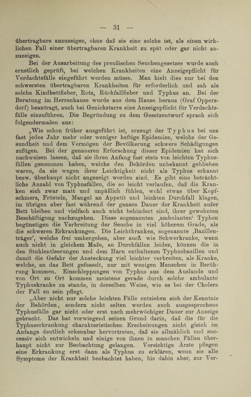 übertragbare anzuzeigen, ohne daß sie eine solche ist, als einen wirk¬ lichen Fall einer übertragbaren Krankheit zu spät oder gar nicht an¬ zuzeigen. Bei der Ausarbeitung des preußischen Seuchengesetzes wurde auch ernstlich geprüft, bei welchen Krankheiten eine Anzeigepflicht für Verdachtsfälle eingeführt werden müsse. Man hielt dies nur bei den schwersten übertragbaren Krankheiten für erforderlich und sah als solche Kindbettfieber, Kotz, Kückfallfieber und Typhus an. Bei der Beratung im Herrenhause wurde aus dem Hause heraus (Graf Oppers¬ dorf) beantragt, auch bei Genickstarre eine Anzeigepflicht für Verdachts¬ fälle einzuführen. Die Begründung zu dem Gesetzentwurf sprach sich folgendermaßen aus: „Wie schon früher ausgeführt ist, erzeugt der Typhus bei uns fast jedes Jahr mehr oder weniger heftige Epidemien, welche der Ge¬ sundheit und dem Vermögen der Bevölkerung schwere Schädigungen zufügen. Bei der genaueren Erforschung dieser Epidemien hat sich nachweisen lassen, daß sie ihren Anfang fast stets von leichten Typhus¬ fällen genommen haben, welche den Behörden unbekannt geblieben waren, da sie wegen ihrer Leichtigkeit nicht als Typhus erkannt bezw. überhaupt nicht angezeigt worden sind. Es gibt eine beträcht¬ liche Anzahl von Typhusfällen, die so leicht verlaufen, daß die Kran¬ ken sich zwar matt und unpäßlich fühlen, wohl etwas über Kopf¬ schmerz, Frösteln, Mangel an Appetit und leichten Durchfall klagen, im übrigen aber fast während der ganzen Dauer der Krankheit außer Bett bleiben und vielfach auch nicht behindert sind, ihrer gewohnten Beschäftigung nachzugehen. Diese sogenannten ,ambulanten* Typhen begünstigen die Verbreitung der Seuche in viel höherem Grade, als die schweren Erkrankungen. Die Leichtkranken, sogenannte ,Bazillen¬ träger’, welche frei umhergehen, aber auch wie Schwerkranke, wenn auch nicht in gleichem Maße, an Durchfällen leiden, können die in den Stuhlentleerungen und dem Harn enthaltenen Typhusbazillen und damit die Gefahr der Ansteckung viel leichter verbreiten, als Kranke, welche, an das Bett gefesselt, nur mit wenigen Menschen in Berüh¬ rung kommen. Einschleppungen von Typhus aus dem Auslande und von Ort zu Ort kommen meistens gerade durch solche ambulante Typhuskranke zu stände, in derselben Weise, wie es bei der Cholera der Fall zu sein pflegt. „Aber nicht nur solche leichten Fälle entziehen sich der Kenntnis der Behörden, sondern nicht selten werden auch ausgesprochene Typhusfälle gar nicht oder erst nach mehrwöchiger Dauer zur Anzeige gebracht. Das hat vorwiegend seinen Grund darin, daß die für die Typhuserkrankung charakteristischen Erscheinungen nicht gleich im Anfänge deutlich erkennbar hervortreten, daß sie allmählich und suc- cessiv sich entwickeln und einige von ihnen in manchen Fällen über¬ haupt nicht zur Beobachtung gelangen. Vorsichtige Arzte pflegen eine Erkrankung erst dann als Typhus zu erklären, wenn sie alle Symptome der Krankheit beobachtet haben, bis dahin aber, zur Ver-