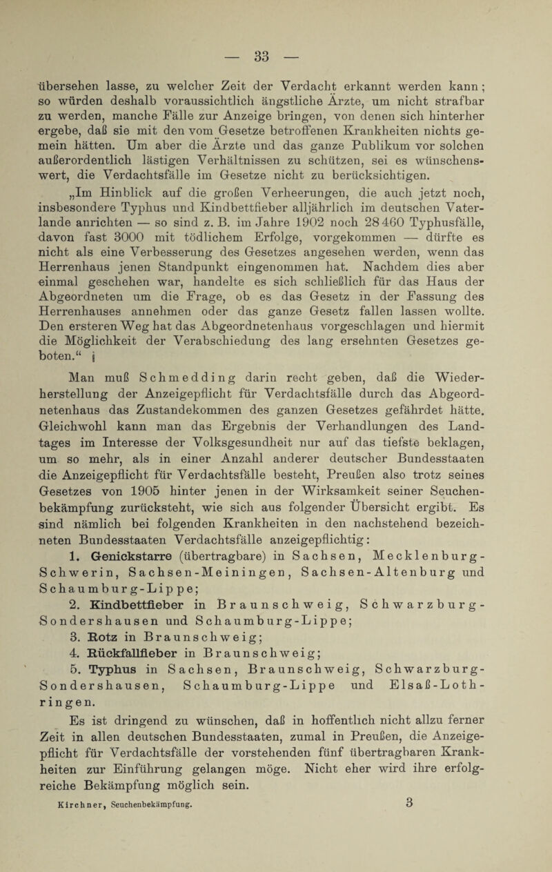 übersehen lasse, zn welcher Zeit der Verdacht erkannt werden kann ; so würden deshalb voraussichtlich ängstliche Ärzte, um nicht strafbar zu werden, manche Fälle zur Anzeige bringen, von denen sich hinterher ergebe, daß sie mit den vom Gesetze betroffenen Krankheiten nichts ge¬ mein hätten. Um aber die Ärzte und das ganze Publikum vor solchen außerordentlich lästigen Verhältnissen zu schützen, sei es wünschens¬ wert, die Verdachtsfälle im Gesetze nicht zu berücksichtigen. „Im Hinblick auf die großen Verheerungen, die auch jetzt noch, insbesondere Typhus und Kindbettfieber alljährlich im deutschen Vater¬ lande anrichten — so sind z. B. im Jahre 1902 noch 28 460 Typhusfälle, davon fast 3000 mit tödlichem Erfolge, vorgekommen — dürfte es nicht als eine Verbesserung des Gesetzes angesehen werden, wenn das Herrenhaus jenen Standpunkt eingenommen hat. Nachdem dies aber einmal geschehen war, handelte es sich schließlich für das Haus der Abgeordneten um die Frage, ob es das Gesetz in der Fassung des Herrenhauses annehmen oder das ganze Gesetz fallen lassen wollte. Den ersteren Weg hat das Abgeordnetenhaus vorgeschlagen und hiermit die Möglichkeit der Verabschiedung des lang ersehnten Gesetzes ge¬ boten.“ \ Man muß Schmedding darin recht geben, daß die Wieder¬ herstellung der Anzeigepflicht für Verdachtsfälle durch das Abgeord¬ netenhaus das Zustandekommen des ganzen Gesetzes gefährdet hätte. Gleichwohl kann man das Ergebnis der Verhandlungen des Land¬ tages im Interesse der Volksgesundheit nur auf das tiefste beklagen, um so mehr, als in einer Anzahl anderer deutscher Bundesstaaten die Anzeigepflicht für Verdachtsfälle besteht, Preußen also trotz seines Gesetzes von 1905 hinter jenen in der Wirksamkeit seiner Seuchen¬ bekämpfung zurücksteht, wie sich aus folgender Übersicht ergibt. Es sind nämlich bei folgenden Krankheiten in den nachstehend bezeich- neten Bundesstaaten Verdachtsfälle anzeigepflichtig: 1. Genickstarre (übertragbare) in Sachsen, Mecklenburg- Schwerin, Sachsen-Meiningen, Sachsen-Altenburg und Schaumburg-Lippe; 2. Kindbettfieber in Braunschweig, Schwarzburg- Sondershausen und Schaumburg-Lippe; 3. Kotz in Braunschweig; 4. Kückfallfieber in Braunschweig; 5. Typhus in Sachsen, Braunschweig, Schwarzburg- Sondershausen, Schaumburg-Lippe und Elsaß-Loth¬ ringen. Es ist dringend zu wünschen, daß in hoffentlich nicht allzu ferner Zeit in allen deutschen Bundesstaaten, zumal in Preußen, die Anzeige¬ pflicht für Verdachtsfälle der vorstehenden fünf übertragbaren Krank¬ heiten zur Einführung gelangen möge. Nicht eher wird ihre erfolg¬ reiche Bekämpfung möglich sein. Kirchner, Seuchenbekämpfung. 3