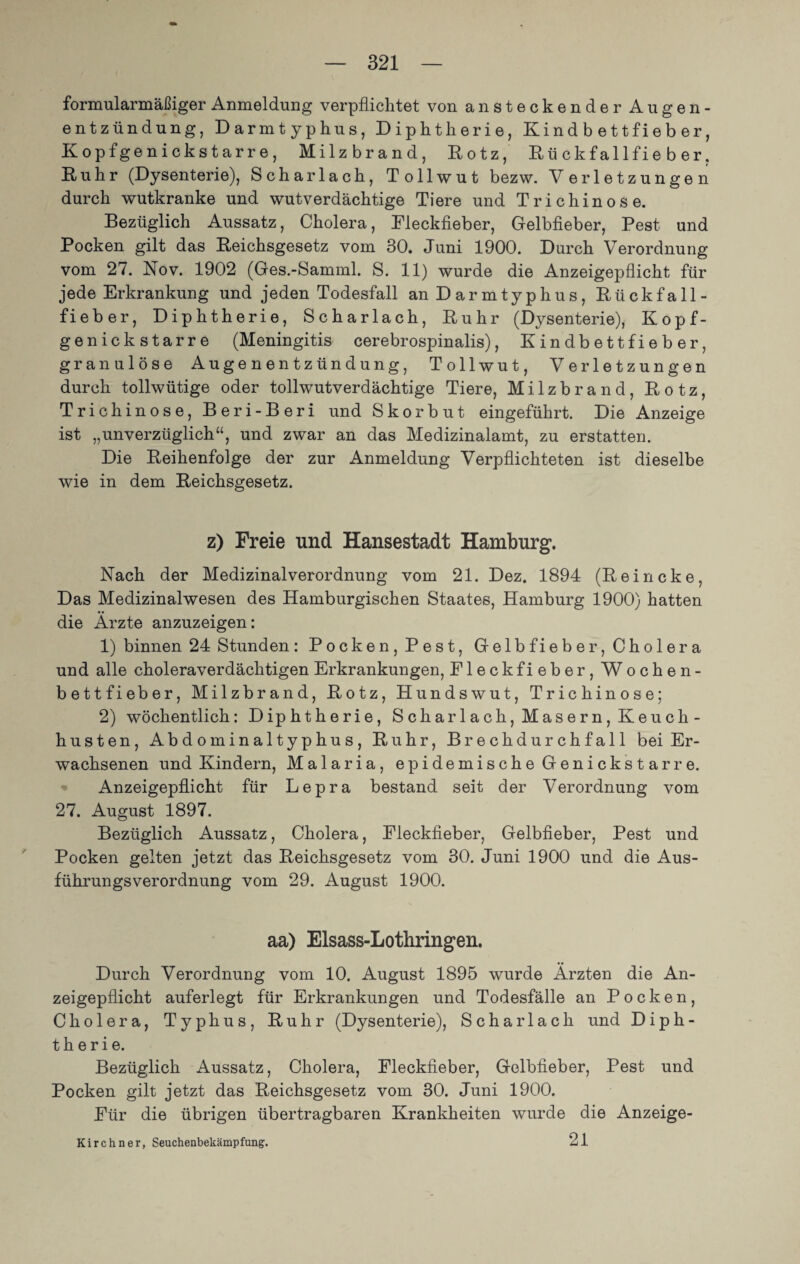 formular mäßiger Anmeldung verpflichtet von ansteckender Augen¬ entzündung, Darmtyphus, Diphtherie, Kindbettfieher, Kopfgenickstarre, Milzbrand, Kotz, Rückfallfieber. Ruhr (Dysenterie), Scharlach, Tollwut bezw. Verletzungen durch wutkranke und wutverdächtige Tiere und Trichinose. Bezüglich Aussatz, Cholera, Fleckfieber, Gelbfieber, Pest und Pocken gilt das Reichsgesetz vom 30. Juni 1900. Durch Verordnung vom 27. Nov. 1902 (Ges.-Samml. S. 11) wurde die Anzeigepflicht für jede Erkrankung und jeden Todesfall an Darmtyphus, Rückfall¬ fieber, Diphtherie, Scharlach, Ruhr (Dysenterie), Kopf¬ genickstarre (Meningitis cerebrospinalis), Kindbettfieber, granulöse Augenentzündung, Tollwut, Verletzungen durch tollwütige oder tollwutverdächtige Tiere, Milzbrand, Rotz, Trichinose, Beri-Beri und Skorbut eingeführt. Die Anzeige ist „unverzüglich“, und zwar an das Medizinalamt, zu erstatten. Die Reihenfolge der zur Anmeldung Verpflichteten ist dieselbe wie in dem Reichsgesetz. z) Freie und Hansestadt Hamburg. Nach der Medizinalverordnung vom 21. Dez. 1894 (Reineke, Das Medizinalwesen des Hamburgischen Staates, Hamburg 1900) hatten die Arzte anzuzeigen: 1) binnen 24 Stunden: Pocken, Pest, Gelbfieber, Cholera und alle choleraverdächtigen Erkrankungen, Fleckfieber, Wochen¬ bettfieber, Milzbrand, Rotz, Hundswut, Trichinose; 2) wöchentlich: Diphtherie, Scharlach, Masern, Keuch¬ husten, Abdominaltyphus, Ruhr, Brechdurchfall bei Er¬ wachsenen und Kindern, Malaria, epidemische Genickstarre. Anzeigepflicht für Lepra bestand seit der Verordnung vom 27. August 1897. Bezüglich Aussatz, Cholera, Fleckfieber, Gelbfieber, Pest und Pocken gelten jetzt das Reichsgesetz vom 30. Juni 1900 und die Aus¬ führungsverordnung vom 29. August 1900. aa) Elsass-Lothringen. Durch Verordnung vom 10. August 1895 wurde Ärzten die An¬ zeigepflicht auferlegt für Erkrankungen und Todesfälle an Pocken, Cholera, Typhus, Ruhr (Dysenterie), Scharlach und Diph¬ therie. Bezüglich Aussatz, Cholera, Fleckfieber, Gelbfieber, Pest und Pocken gilt jetzt das Reichsgesetz vom 30. Juni 1900. Für die übrigen übertragbaren Krankheiten wurde die Anzeige- 21 Kirchner, Seuchenbekämpfung.