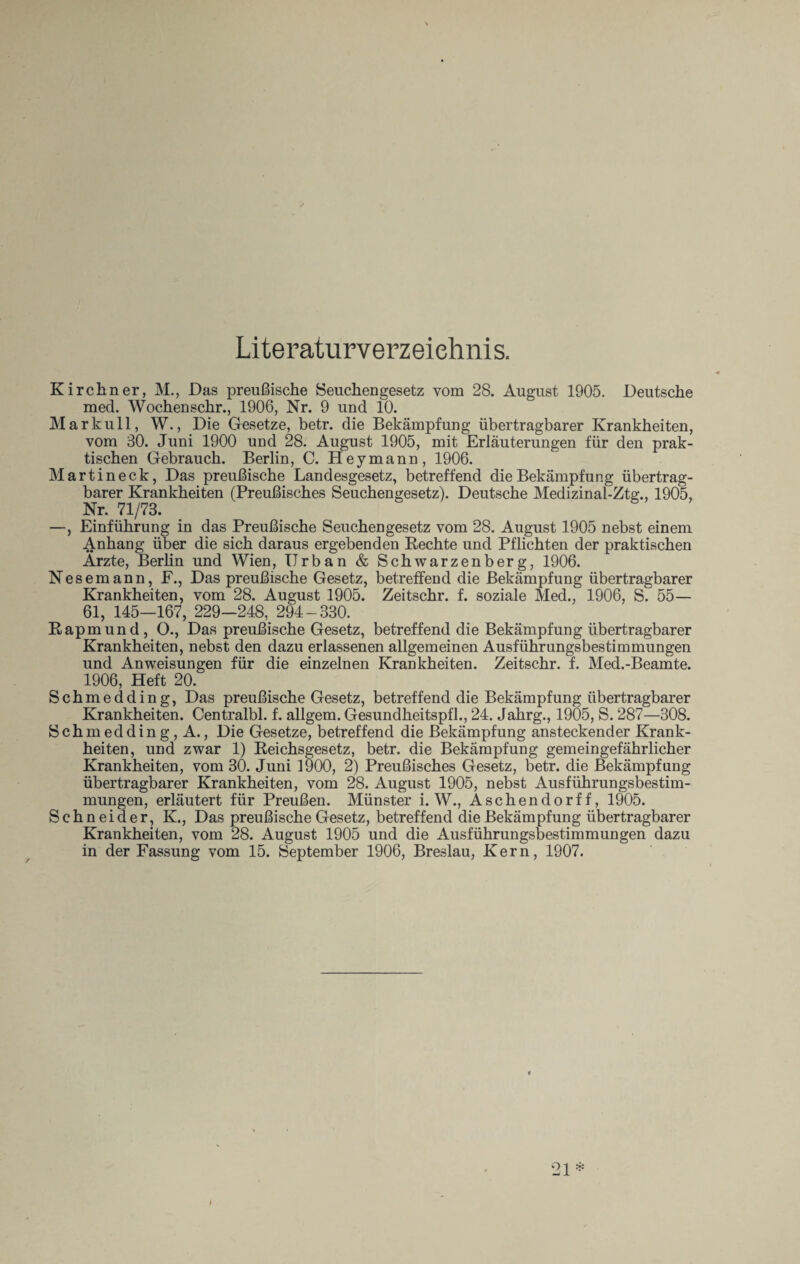 Literaturverzeichnis. Kirchner, M., Das preußische Seuchengesetz vom 28. August 1905. Deutsche mecl. Wochenschr., 1906, Nr. 9 und 10. Markull, W., Die Gesetze, betr. die Bekämpfung übertragbarer Krankheiten, vom 30. Juni 1900 und 28. August 1905, mit Erläuterungen für den prak¬ tischen Gebrauch. Berlin, C. Heymann, 1906. Martineck, Das preußische Landesgesetz, betreffend die Bekämpfung übertrag¬ barer Krankheiten (Preußisches Seuchengesetz). Deutsche Medizinal-Ztg., 1905, Nr. 71/73. —, Einführung in das Preußische Seuchengesetz vom 28. August 1905 nebst einem Anhang über die sich daraus ergebenden Rechte und Pflichten der praktischen Arzte, Berlin und Wien, Urban & Schwarzenberg, 1906. Nesemann, F., Das preußische Gesetz, betreffend die Bekämpfung übertragbarer Krankheiten, vom 28. August 1905. Zeitschr. f. soziale Med., 1906, S. 55— 61, 145—167, 229—248, 294-330. Rapmund, O., Das preußische Gesetz, betreffend die Bekämpfung übertragbarer Krankheiten, nebst den dazu erlassenen allgemeinen Ausführungsbestimmungen und Anweisungen für die einzelnen Krankheiten. Zeitschr. f. Med.-Beamte. 1906, Heft 20. Schmedding, Das preußische Gesetz, betreffend die Bekämpfung übertragbarer Krankheiten. Centralbl. f. allgem. Gesundheitspfl., 24. Jahrg., 1905, S. 287—308. Schm eddin g , A., Die Gesetze, betreffend die Bekämpfung ansteckender Krank¬ heiten, und zwar 1) Reichsgesetz, betr. die Bekämpfung gemeingefährlicher Krankheiten, vom 30. Juni 1900, 2) Preußisches Gesetz, betr. die Bekämpfung übertragbarer Krankheiten, vom 28. August 1905, nebst Ausführungsbestim¬ mungen, erläutert für Preußen. Münster i. W., Aschendorff, 1905. Schneider, K., Das preußische Gesetz, betreffend die Bekämpfung übertragbarer Krankheiten, vom 28. August 1905 und die Ausführungsbestimmungen dazu in der Fassung vom 15. September 1906, Breslau, Kern, 1907. 21