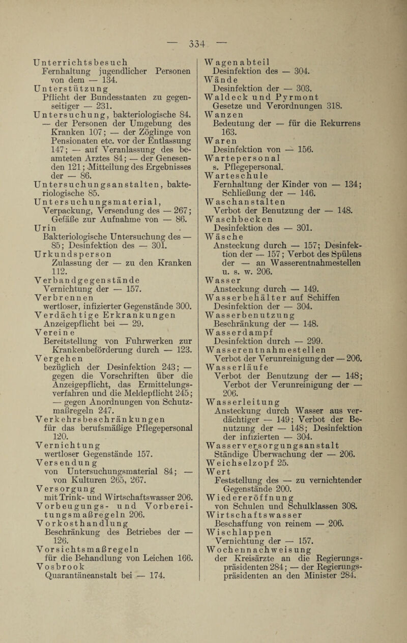 Unterrichts besuch Fernhaltung jugendlicher Personen von dem — 134. Unterstützung Pflicht der Bundesstaaten zu gegen¬ seitiger — 231. Untersuchung, bakteriologische 84. — der Personen der Umgebung des Kranken 107; — der Zöglinge von Pensionaten etc. vor der Entlassung 147; — auf Veranlassung des be¬ amteten Arztes 84; — der Genesen¬ den 121; -Mitteilung des Ergebnisses der — 86. Untersuchungsanstalten, bakte¬ riologische 85. Untersuchungsmaterial, Verpackung, Versendung des — 267; Gefäße zur Aufnahme von — 86. Urin Bakteriologische Untersuchung des — 85; Desinfektion des — 301. Urkundsperson Zulassung der — zu den Kranken 112. Verband gegen stände Vernichtung der — 157. Verbr enn en wertloser, infizierter Gegenstände 300. Verdächtige Erkrankungen Anzeigepflicht bei — 29. V erein e Bereitstellung von Fuhrwerken zur Krankenbeförderung durch — 123. V ergehen bezüglich der Desinfektion 243; — gegen die Vorschriften über die Anzeigepflicht, das Ermittelungs¬ verfahren und die Meldepflicht 245; — gegen Anordnungen von Schutz¬ maßregeln 247. Verkehrsbeschränkungen für das berufsmäßige Pflegepersonal 120. V ern ichtung wertloser Gegenstände 157. Vers en dun g von Untersuchungsmaterial 84; — von Kulturen 265, 267. V ers orgung mit Trink- und Wirtschafts wasser 206. Vorbeugungs- und Vorberei¬ tungsmaßregeln 206. Vorkosthandlung Beschränkung des Betriebes der — 126. Vorsichtsmaßregeln für die Behandlung von Leichen 166. Vosbrook Quarantäneanstalt bei — 174. W agenabteil Desinfektion des — 304. Wände Desinfektion der — 303. Wald eck und Pyrmont Gesetze und Verordnungen 318. Wanzen Bedeutung der — für die Rekurrens 163. W ar en Desinfektion von — 156. Wartepersonal s. Pflegepersonal. Warteschule Fernhaltung der Kinder von — 134; Schließung der — 146. W aschan stalten Verbot der Benutzung der — 148. W aschbecken Desinfektion des — 301. Wäsche Ansteckung durch — 157; Desinfek¬ tion der — 157; Verbot des Spülens der — an Wasserentnahmestellen u. s. w. 206. Wasser Ansteckung durch — 149. Wasserbehälter auf Schiffen Desinfektion der — 304. Wasserbenutzung Beschränkung der — 148. W asserdampf Desinfektion durch — 299. Wasserentnahmestellen Verbot der Verunreinigung der — 206. Wasserläufe Verbot der Benutzung der — 148; Verbot der Verunreinigung der — 206. W asserleitung Ansteckung durch Wasser aus ver¬ dächtiger — 149; Verbot der Be¬ nutzung der — 148; Desinfektion der infizierten — 304. Wasserversorgungsanstalt Ständige Überwachung der — 206. Weichselzopf 25. Wert Feststellung des — zu vernichtender Gegenstände 200. Wiedereröffnung von Schulen und Schulklassen 308. Wirtschaftswasser Beschaffung von reinem — 206. Wi schlappen Vernichtung der — 157. Wochennachweis ung der Kreisärzte an die Regierungs¬ präsidenten 284; — der Regierungs¬ präsidenten an den Minister 284.
