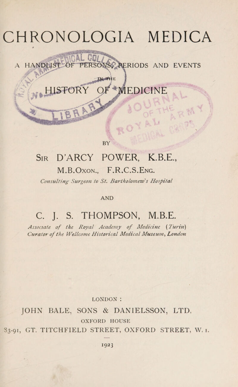 CHRONOLOGIA MEDICA # RIODS AND EVENTS EDICINE BY Sir D’ARCY POWER, K.B.E., M.B.Oxon., F.R.C.S.Eng. Consulting Surgeon to St. Bartholomew s Hospital AND C. j. S. THOMPSON, M.B.E. Associate of the Royal Academy of Medicine (Turin) Curator of the Wellcome Historical Medical Museum, London LONDON : JOHN BALE, SONS & DANIELSSON, LTD* OXFORD HOUSE S3-91, GT. TITCHFIELD STREET, OXFORD STREET, W. 1. 1923