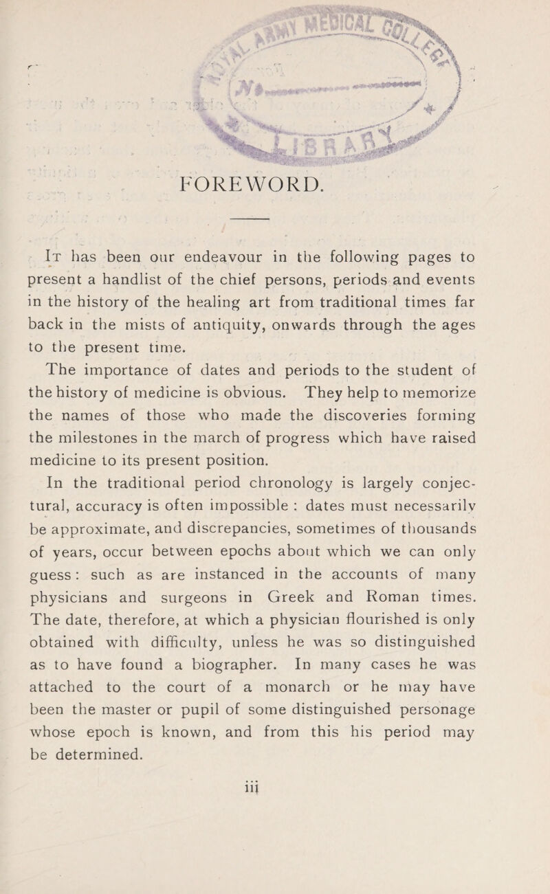 present a handlist of the chief persons, periods and events in the history of the healing art from traditional times far back in the mists of antiquity, onwards through the ages to the present time. The importance of dates and periods to the student of the history of medicine is obvious. They help to memorize the names of those who made the discoveries forming the milestones in the march of progress which have raised medicine to its present position. In the traditional period chronology is largely conjec¬ tural, accuracy is often impossible : dates must necessarilv be approximate, and discrepancies, sometimes of thousands of years, occur between epochs about which we can only guess : such as are instanced in the accounts of many physicians and surgeons in Greek and Roman times. The date, therefore, at which a physician flourished is only obtained with difficulty, unless he was so distinguished as to have found a biographer. In many cases he was attached to the court of a monarch or he may have been the master or pupil of some distinguished personage whose epoch is known, and from this his period may be determined. m