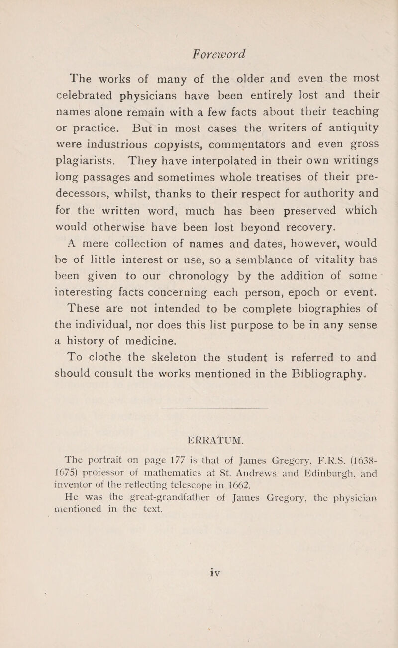 Foreword The works of many of the older and even the most celebrated physicians have been entirely lost and their names alone remain with a few facts about their teaching or practice. But in most cases the writers of antiquity were industrious copyists, commentators and even gross plagiarists. They have interpolated in their own writings long passages and sometimes whole treatises of their pre¬ decessors, whilst, thanks to their respect for authority and for the written word, much has been preserved which would otherwise have been lost beyond recovery. A mere collection of names and dates, however, would be of little interest or use, so a semblance of vitality has been given to our chronology by the addition of some interesting facts concerning each person, epoch or event. These are not intended to be complete biographies of the individual, nor does this list purpose to be in any sense a history of medicine. To clothe the skeleton the student is referred to and should consult the works mentioned in the Bibliography. ERRATUM. The portrait on page 177 is that of James Gregory, F.R.S. (1638- 1675) professor of mathematics at St. Andrews and Edinburgh, and inventor of the reflecting telescope in 1662. He was the great-grandfather of James Gregory, the physician mentioned in the text.