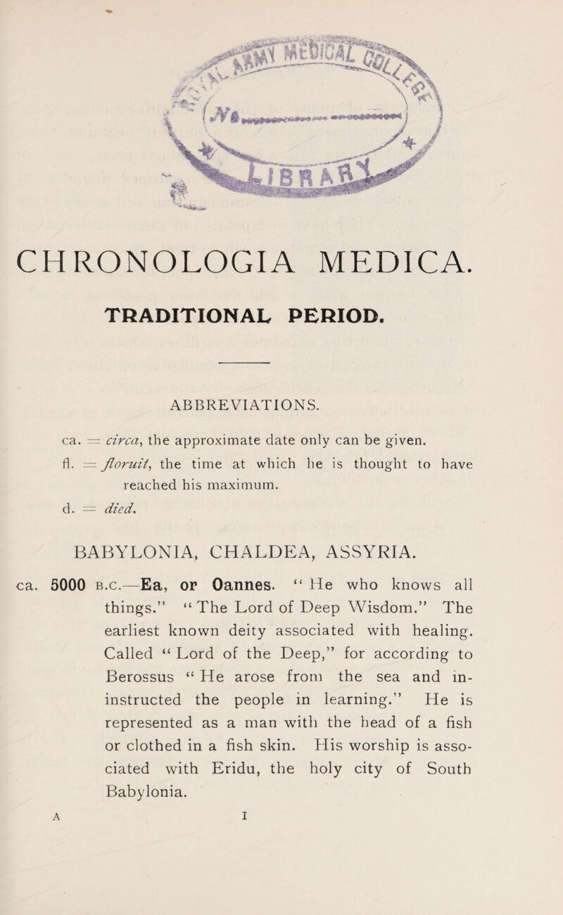TRADITIONAL PERIOD. ABBREVIATIONS. ca. = circa, the approximate date only can be given, fl. = floruit, the time at which he is thought to have reached his maximum, d. = died. BABYLONIA, CHALDEA, ASSYRIA. ca. 5000 b.c.—Ea, or Cannes. “ He who knows all things.” “ The Lord of Deep Wisdom.” The earliest known deity associated with healing. Called “ Lord of the Deep,” for according to Berossus “ He arose from the sea and in- instructed the people in learning.” He is represented as a man with the head of a fish or clothed in a fish skin. His worship is asso¬ ciated with Eridu, the holy city of South Babylonia.