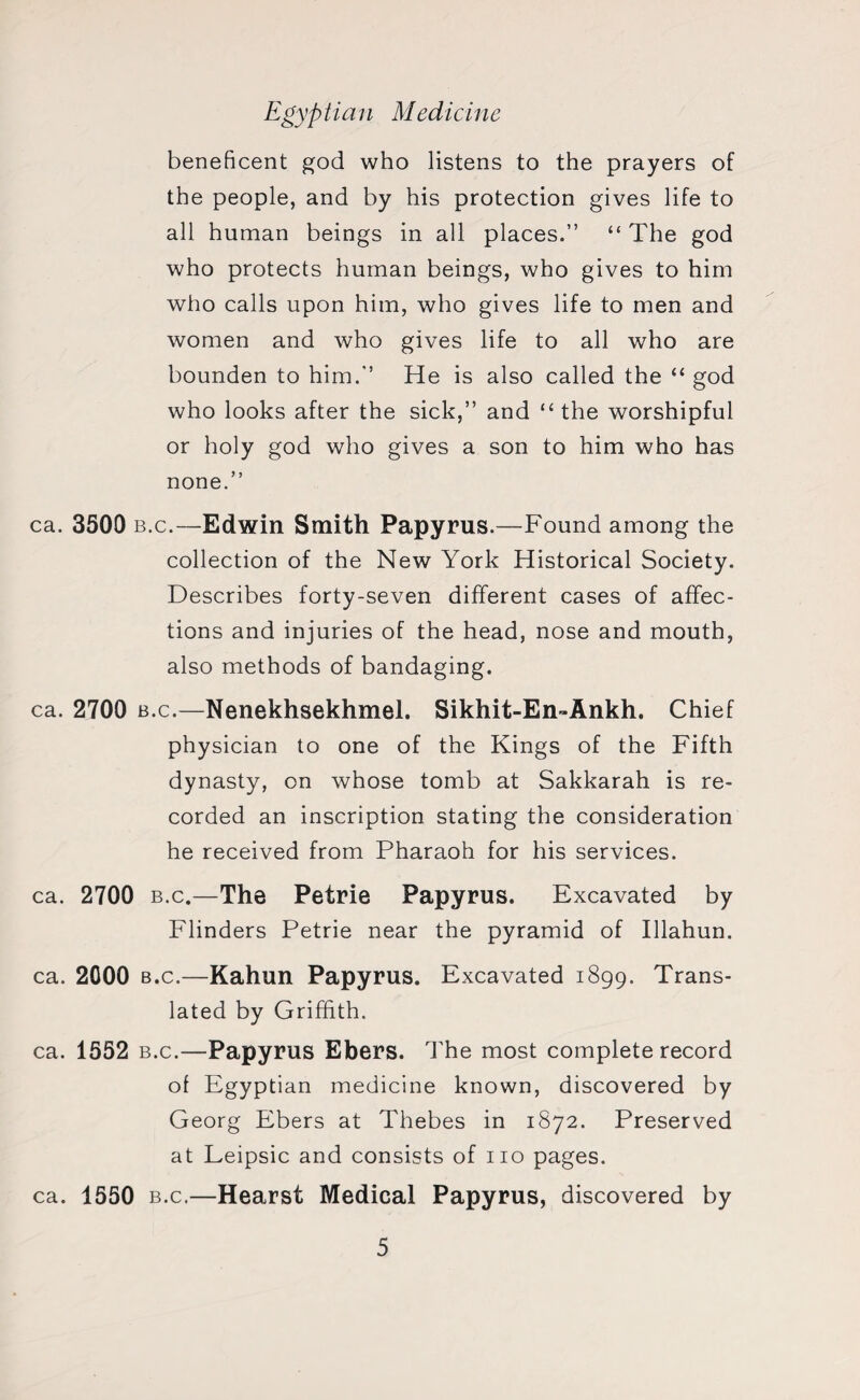 beneficent god who listens to the prayers of the people, and by his protection gives life to all human beings in all places.” “ The god who protects human beings, who gives to him who calls upon him, who gives life to men and women and who gives life to all who are bounden to him.” He is also called the “ god who looks after the sick,” and “ the worshipful or holy god who gives a son to him who has none.” ca. 3500 b.c.—Edwin Smith Papyrus.—Found among the collection of the New York Historical Society. Describes forty-seven different cases of affec¬ tions and injuries of the head, nose and mouth, also methods of bandaging. ca. 2700 b.c.—Nenekhsekhmel. Sikhit-En-Ankh. Chief physician to one of the Kings of the Fifth dynasty, on whose tomb at Sakkarah is re¬ corded an inscription stating the consideration he received from Pharaoh for his services. ca. 2700 b.c.—The Petrie Papyrus. Excavated by Flinders Petrie near the pyramid of Illahun. ca. 2000 b.c.—Kahun Papyrus. Excavated 1899. Trans¬ lated by Griffith. ca. 1552 b.c.—Papyrus Ebers. The most complete record of E gyptian medicine known, discovered by Georg Ebers at Thebes in 1872. Preserved at Leipsic and consists of no pages. ca. 1550 b.c.—Hearst Medical Papyrus, discovered by