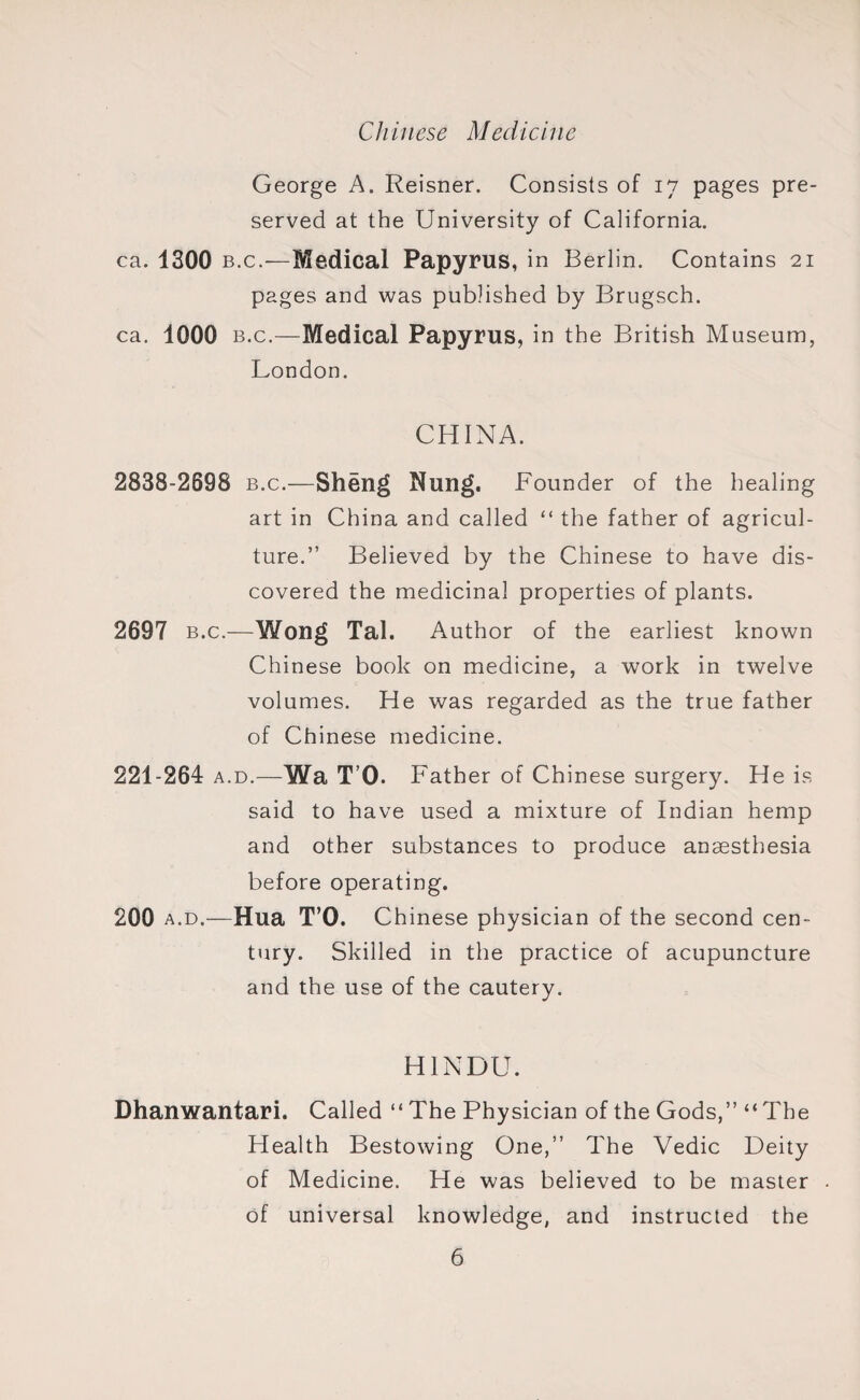Chinese Medicine George A. Reisner. Consists of 17 pages pre¬ served at the University of California, ca. 1300 b.c.—Medical Papyrus, in Berlin. Contains 21 pages and was published by Brugsch. ca. 1000 b.c.—Medical Papyrus, in the British Museum, London. CHINA. 2838-2698 b.c.—Sheng Nung. Founder of the healing art in China and called “ the father of agricul¬ ture.” Believed by the Chinese to have dis¬ covered the medicinal properties of plants. 2697 b.c.—Wong Tal. Author of the earliest known Chinese book on medicine, a work in twelve volumes. He was regarded as the true father of Chinese medicine. 221-264 a.d.—Wa T’O. Father of Chinese surgery. He is said to have used a mixture of Indian hemp and other substances to produce anaesthesia before operating. 200 a.d.—Hua T’O. Chinese physician of the second cen¬ tury. Skilled in the practice of acupuncture and the use of the cautery. HINDU. Dhanwantari. Called “The Physician of the Gods,” “The Health Bestowing One,” The Vedic Deity of Medicine. He was believed to be master of universal knowledge, and instructed the