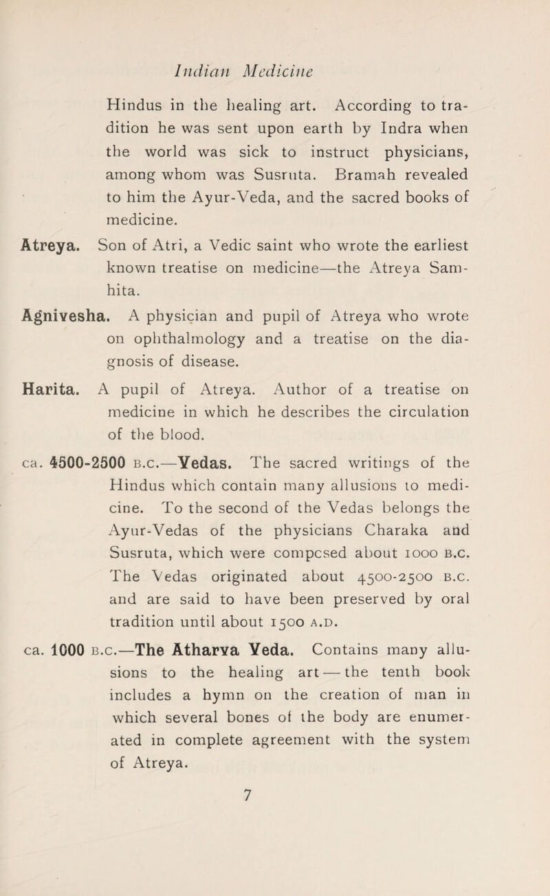 Hindus in the healing art. According to tra¬ dition he was sent upon earth by Indra when the world was sick to instruct physicians, among whom was Susruta. Bramah revealed to him the Ayur-Veda, and the sacred books of medicine. Atreya. Son of Atri, a Vedic saint who wrote the earliest known treatise on medicine—the Atreya Sam- hita. Agnivesha. A physician and pupil of Atreya who wrote on ophthalmology and a treatise on the dia¬ gnosis of disease. Harita. A pupil of Atreya. Author of a treatise on medicine in which he describes the circulation of the blood. ca. 4500-2500 b.c.—Yedas. The sacred writings of the Hindus which contain many allusions to medi¬ cine. To the second of the Vedas belongs the Ayur-Vedas of the physicians Charaka and Susruta, which were compcsed about 1000 b.c. The Vedas originated about 4500-2500 b.c. and are said to have been preserved by oral tradition until about 1500 a.d. ca. 1000 b.c.—The Atharya Yeda. Contains many allu¬ sions to the healing art — the tenth book includes a hymn on the creation of man in which several bones of the body are enumer¬ ated in complete agreement with the system of Atreya.