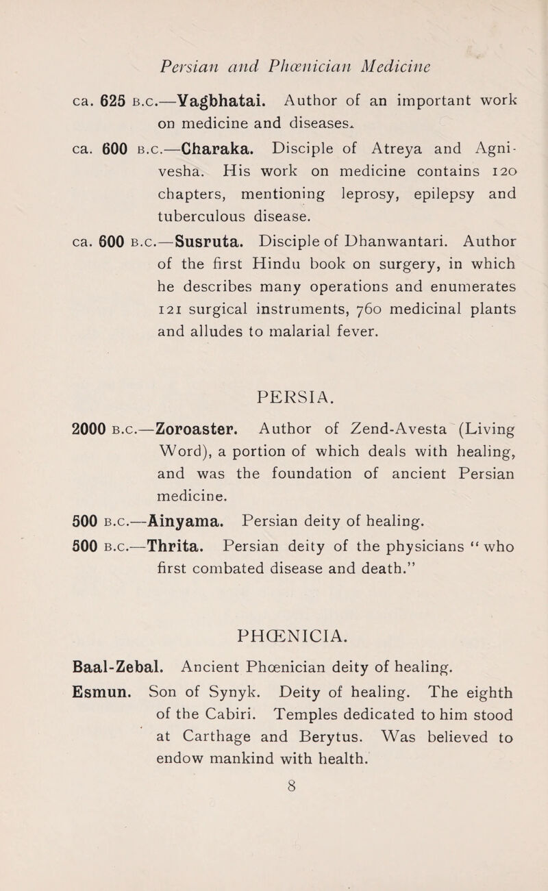 Persian and Phoenician Medicine ca. 625 b.c.—Yagbhatai. Author of an important work on medicine and diseases.. ca. 600 b.c.—Charaka. Disciple of Atreya and Agni- vesha. His work on medicine contains 120 chapters, mentioning leprosy, epilepsy and tuberculous disease. ca. 600 b.c.—Susruta. Disciple of Dhanwantari. Author of the first Hindu book on surgery, in which he describes many operations and enumerates 121 surgical instruments, 760 medicinal plants and alludes to malarial fever. PERSIA. 2000 b.c.—Zoroaster. Author of Zend-Avesta (Living Word), a portion of which deals with healing, and was the foundation of ancient Persian medicine. 500 b.c.—Ainyama. Persian deity of healing. 500 b.c.—Thrita. Persian deity of the physicians “ who first combated disease and death.” PHCENICIA. Baal-Zebal. Ancient Phoenician deity of healing. Esmun. Son of Synyk. Deity of healing. The eighth of the Cabiri. Temples dedicated to him stood at Carthage and Berytus. Was believed to endow mankind with health.