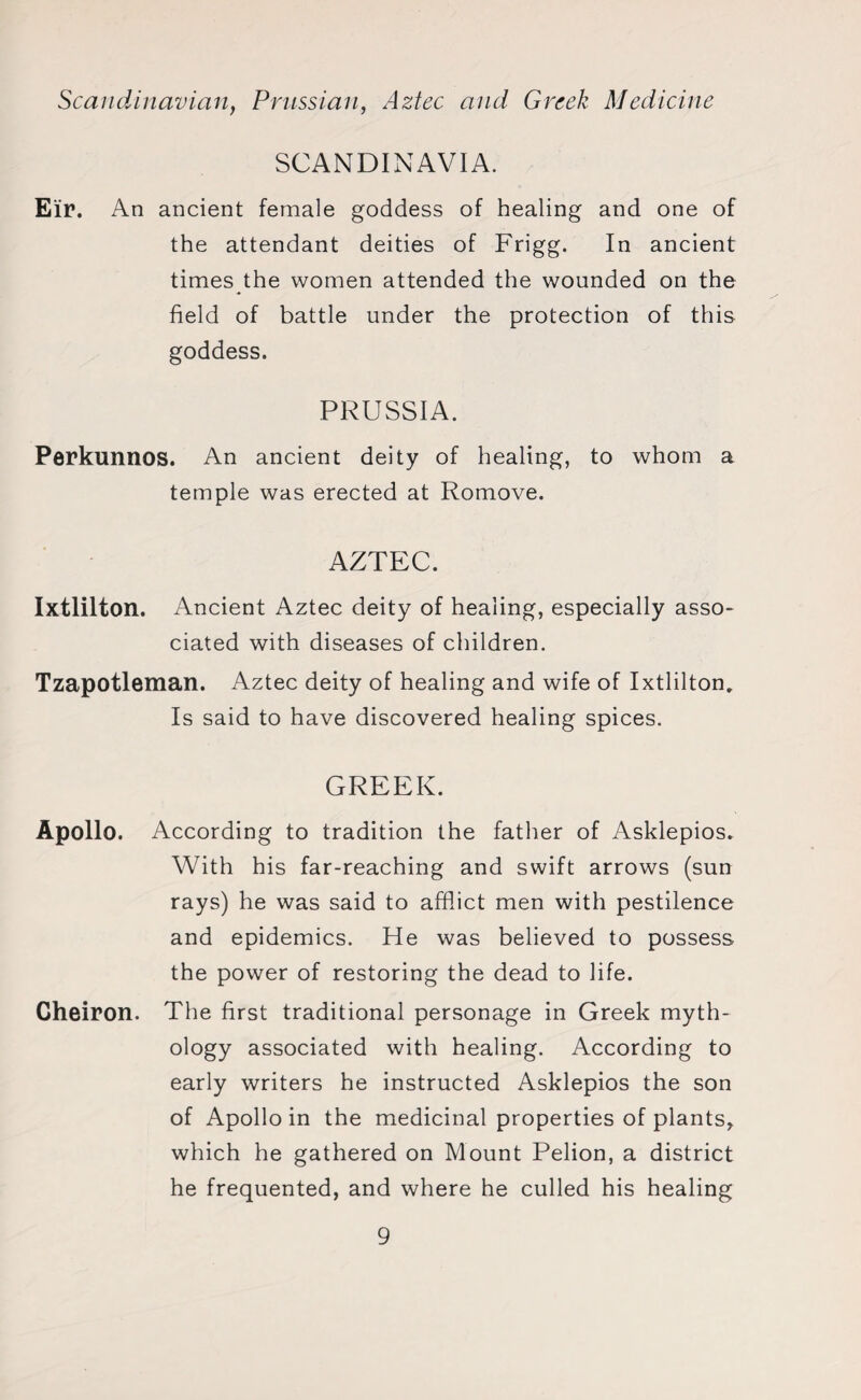 Scandinavian, Prussian, Aztec and Greek Medicine SCANDINAVIA. Eir. An ancient female goddess of healing and one of the attendant deities of Frigg. In ancient times the women attended the wounded on the field of battle under the protection of this goddess. PRUSSIA. Perkunnos. An ancient deity of healing, to whom a temple was erected at Romove. AZTEC. Ixtlilton. Ancient Aztec deity of healing, especially asso¬ ciated with diseases of children. Tzapotleman. Aztec deity of healing and wife of Ixtlilton, Is said to have discovered healing spices. GREEK. Apollo. According to tradition the father of Asklepios. With his far-reaching and swift arrows (sun rays) he was said to afflict men with pestilence and epidemics. He was believed to possess the power of restoring the dead to life. Cheiron. The first traditional personage in Greek myth¬ ology associated with healing. According to early writers he instructed Asklepios the son of Apollo in the medicinal properties of plants* which he gathered on Mount Pelion, a district he frequented, and where he culled his healing