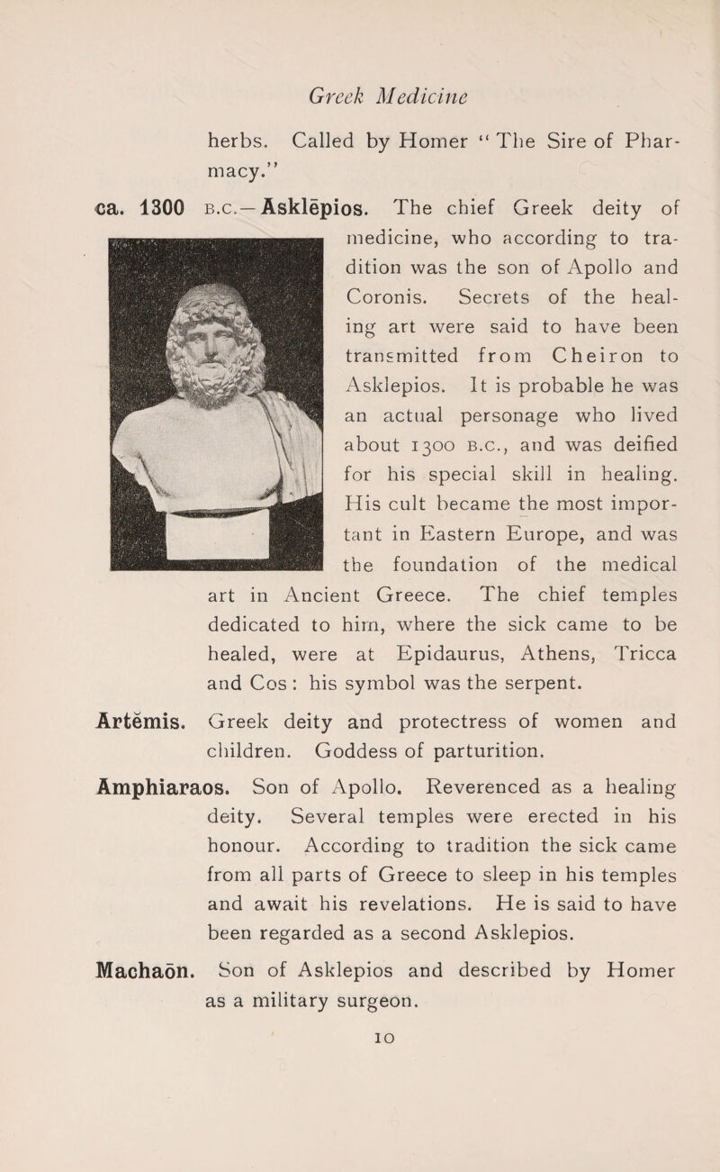 herbs. Called by Homer “ The Sire of Phar¬ macy.” ca. 1300 b.c.— Asklepios. The chief Greek deity of medicine, who according to tra¬ dition was the son of Apollo and Coronis. Secrets of the heal¬ ing art were said to have been transmitted from Cheiron to Asklepios. It is probable he was an actual personage who lived about 1300 b.c., and was deified for his special skill in healing. His cult became the most impor¬ tant in Eastern Europe, and was the foundation of the medical art in Ancient Greece. The chief temples dedicated to him, where the sick came to be healed, were at Epidaurus, Athens, Tricca and Cos : his symbol was the serpent. Artemis, Greek deity and protectress of women and children. Goddess of parturition. Amphiaraos. Son of Apollo. Reverenced as a healing deity. Several temples were erected in his honour. According to tradition the sick came from all parts of Greece to sleep in his temples and await his revelations. He is said to have been regarded as a second Asklepios. Machaon. Son of Asklepios and described by Homer as a military surgeon.