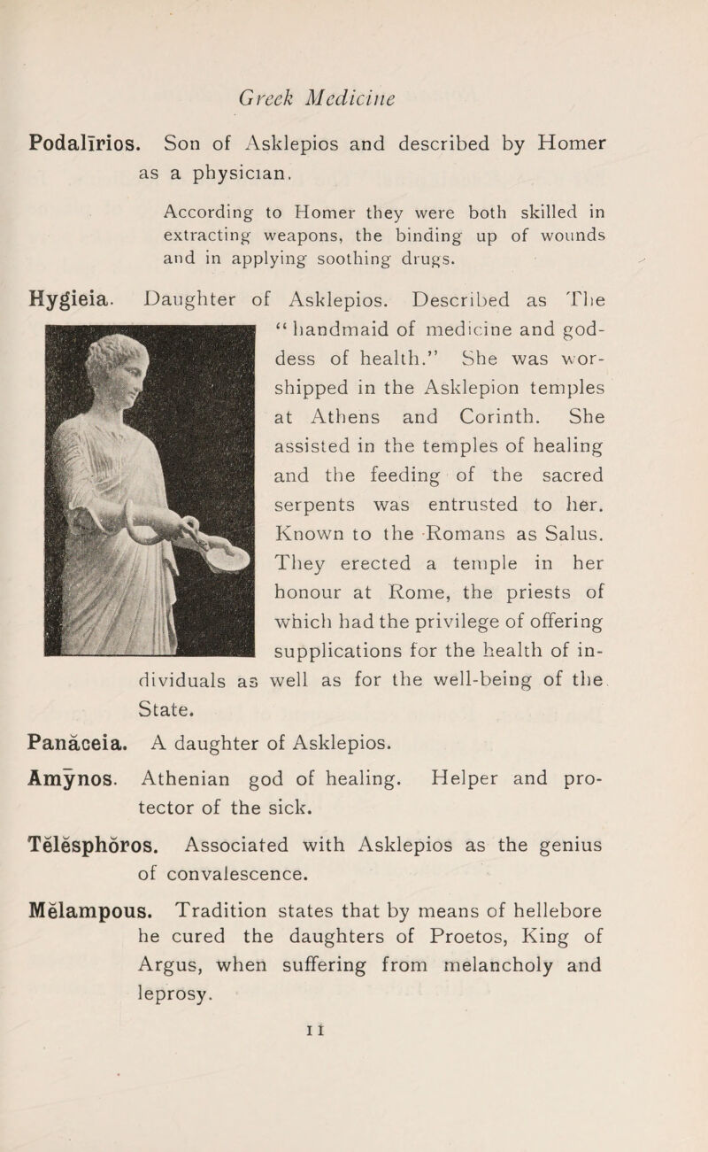 Podalirios. Son of Asklepios and described by Homer as a physician. According to Homer they were both skilled in extracting weapons, the binding up of wounds and in applying soothing drugs. Hygieia. Daughter of Asklepios. Described as The “handmaid of medicine and god¬ dess of health.” She was wor¬ shipped in the Asklepion temples at Athens and Corinth. She assisted in the temples of healing and the feeding of the sacred serpents was entrusted to her. Known to the Romans as Salus. They erected a temple in her honour at Rome, the priests of which had the privilege of offering supplications for the health of in¬ dividuals as well as for the well-being of the State. Panaceia. A daughter of Asklepios. Amynos. Athenian god of healing. Helper and pro¬ tector of the sick. Telesphoros. Associated with Asklepios as the genius of convalescence. Melampous. Tradition states that by means of hellebore he cured the daughters of Proetos, King of Argus, when suffering from melancholy and leprosy.