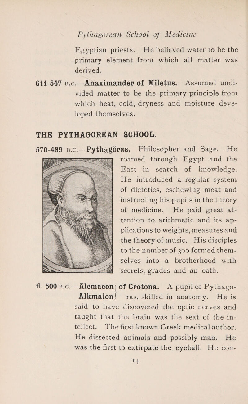 Egyptian priests. He believed water to be the primary element from which all matter was derived. 611-547 b.c.—Anaximander of Miletus. Assumed undi¬ vided matter to be the primary principle from which heat, cold, dryness and moisture deve¬ loped themselves. THE PYTHAGOREAN SCHOOL. 570-489 b.c.—Pythagoras. Philosopher and Sage. He roamed through Egypt and the East in search of knowledge. He introduced a regular system of dietetics, eschewing meat and instructing his pupils in the theory of medicine. He paid great at¬ tention to arithmetic and its ap¬ plications to weights, measures and the theory of music. His disciples to the number of 300 formed them¬ selves into a brotherhood with secrets, grades and an oath. fl. 500 b.c.—Alcmaeoni of Crotona. A pupil of Pythago- Alkmaionj ras, skilled in anatomy. He is said to have discovered the optic nerves and taught that the brain was the seat of the in¬ tellect. The first known Greek medical author. He dissected animals and possibly man. He was the first to extirpate the eyeball. He con-