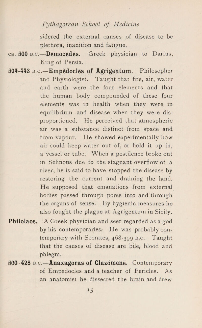 sidered the external causes of disease to be plethora, inanition and fatigue. ca. 500 b.c.—Democedes. Greek physician to Darius, King of Persia. 504-443 bc.—Empedocles of Agrigentum. Philosopher and Physiologist. Taught that fire, air, water and earth were the four elements and that the human body compounded of these four elements was in health when they were in equilibrium and disease when they were dis- proportioned. He perceived that atmospheric air was a substance distinct from space and from vapour. He showed experimentally how air could keep water out of, or hold it np in, a vessel or tube. When a pestilence broke out in Selinous due to the stagnant overflow of a river, he is said to have stopped the disease by restoring the current and draining the land. He supposed that emanations from external bodies passed through pores into and through the organs of sense. By hygienic measures he also fought the plague at Agrigentum in Sicily. Philolaos. A Greek physician and seer regarded as a god by his contemporaries. He was probably con¬ temporary with Socrates, 468-399 b.c. Taught that the causes of disease are bile, blood and phlegm. 500 -428 b.c.—Anaxagoras of Clazomene. Contemporary of Empedocles and a teacher of Pericles. As an anatomist he dissected the brain and drew I5