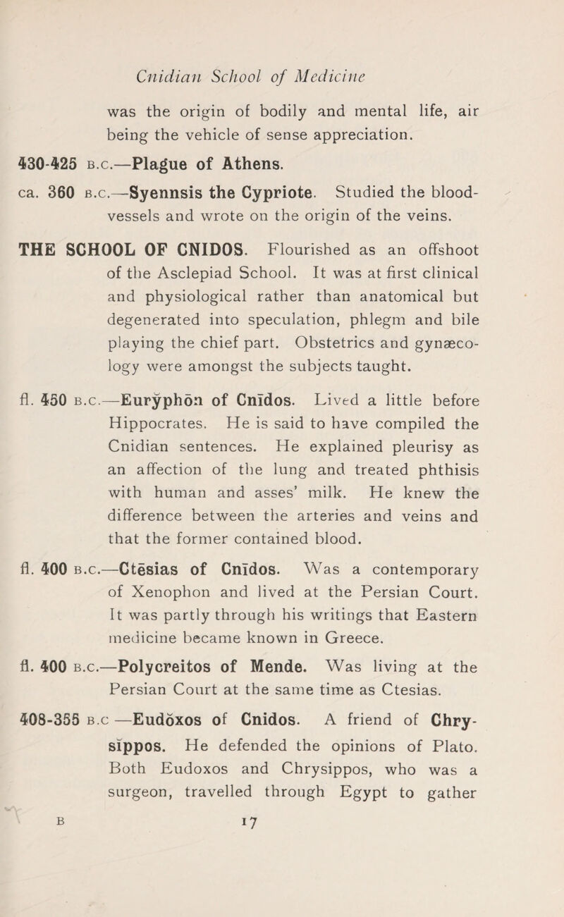 was the origin of bodily and mental life, air being the vehicle of sense appreciation. 430-425 b.c.—Plague of Athens. ca. 360 b.c.—Syennsis the Cypriote. Studied the blood¬ vessels and wrote on the origin of the veins. THE SCHOOL OF CNIDOS. Flourished as an offshoot of the Asclepiad School. It was at first clinical and physiological rather than anatomical but degenerated into speculation, phlegm and bile playing the chief part. Obstetrics and gynaeco¬ logy were amongst the subjects taught. fl. 450 b.c.—Euryphon of Cnldos. Lived a little before Hippocrates. He is said to have compiled the Cnidian sentences. He explained pleurisy as an affection of the lung and treated phthisis with human and asses’ milk. He knew the difference between the arteries and veins and that the former contained blood. fl. 400 b.c.—Ctesias of Cnldos. Was a contemporary of Xenophon and lived at the Persian Court. It was partly through his writings that Eastern medicine became known in Greece. fl. 400 b.c.—Polycreitos of Mende. Was living at the Persian Court at the same time as Ctesias. 408-355 b.c —Eudoxos of Cnidos. A friend of Chry- sippos. He defended the opinions of Plato. Both Eudoxos and Chrysippos, who was a surgeon, travelled through Egypt to gather B i7