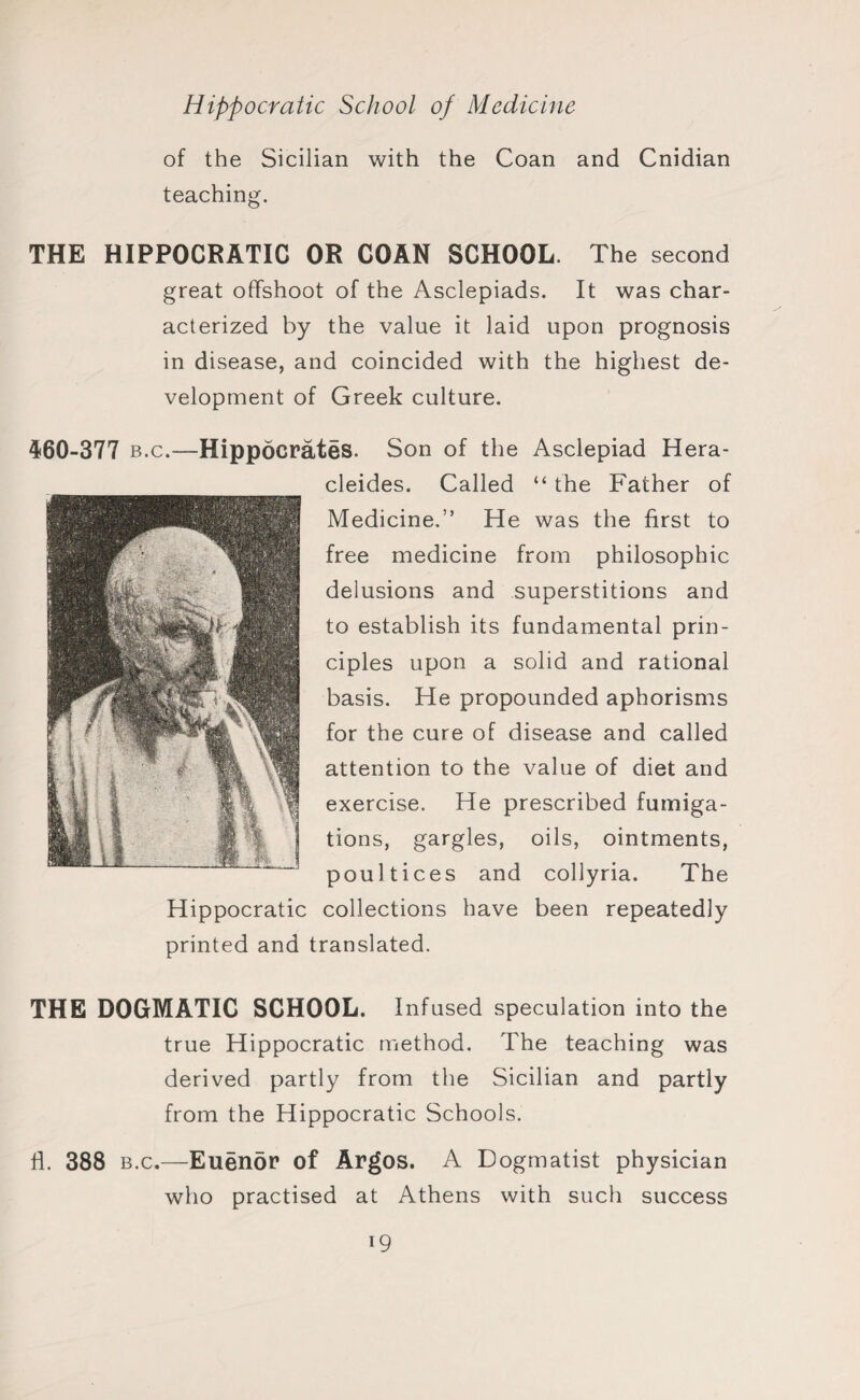 of the Sicilian with the Coan and Cnidian teaching. THE HIPPOCRATIC OR COAN SCHOOL. The second great offshoot of the Asclepiads. It was char¬ acterized by the value it laid upon prognosis in disease, and coincided with the highest de¬ velopment of Greek culture. 460-377 b.c.—Hippocrates. Son of the Asclepiad Hera- cleides. Called “ the Father of Medicine.” He was the first to free medicine from philosophic delusions and superstitions and to establish its fundamental prin¬ ciples upon a solid and rational basis. He propounded aphorisms for the cure of disease and called attention to the value of diet and exercise. He prescribed fumiga¬ tions, gargles, oils, ointments, poultices and collyria. The Hippocratic collections have been repeatedly printed and translated. THE DOGMATIC SCHOOL. Infused speculation into the true Hippocratic method. The teaching was derived partly from the Sicilian and partly from the Hippocratic Schools. fl. 388 b.c.—Euenor of Argos. A Dogmatist physician who practised at Athens with such success i9