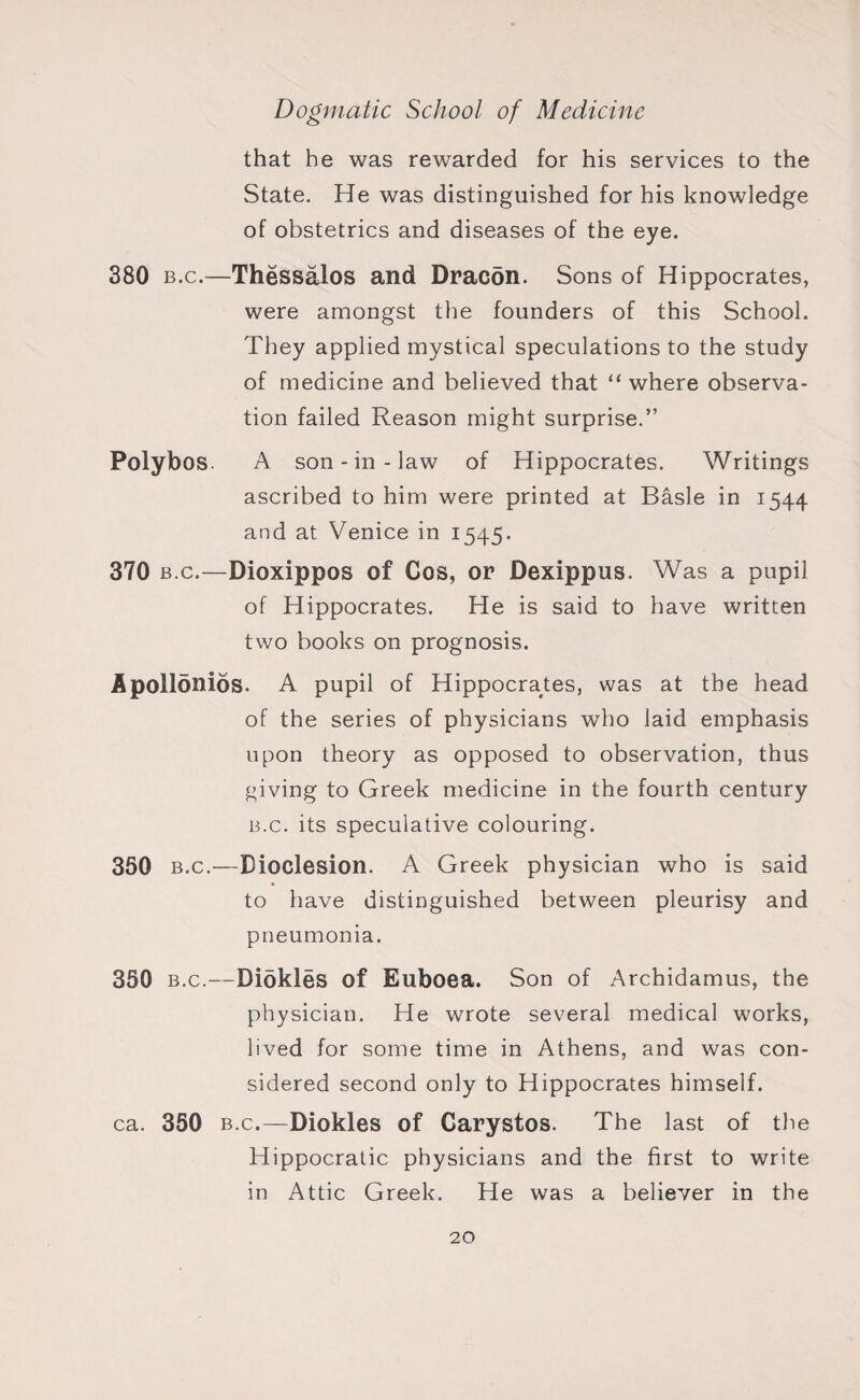that he was rewarded for his services to the State. He was distinguished for his knowledge of obstetrics and diseases of the eye. 380 b.c.—Thessalos and Dracon. Sons of Hippocrates, were amongst the founders of this School. They applied mystical speculations to the study of medicine and believed that “where observa¬ tion failed Reason might surprise.” Polybos. A son-in-law of Hippocrates. Writings ascribed to him were printed at Basle in 1544 and at Venice in 1545. 370 b.c.—Dioxippos of Cos, or Dexippus. Was a pupil of Hippocrates. He is said to have written two books on prognosis. Apollonios. A pupil of Hippocrates, was at the head of the series of physicians who laid emphasis upon theory as opposed to observation, thus giving to Greek medicine in the fourth century b.c. its speculative colouring. 350 b.c.—Dioclesion. A Greek physician who is said to have distinguished between pleurisy and pneumonia. 350 b.c.—Diokles of Euboea. Son of Archidamus, the physician. He wrote several medical works, lived for some time in Athens, and was con¬ sidered second only to Hippocrates himself. ca. 350 b.c.—Diokles of Carystos. The last of the Hippocratic physicians and the first to write in Attic Greek. He was a believer in the