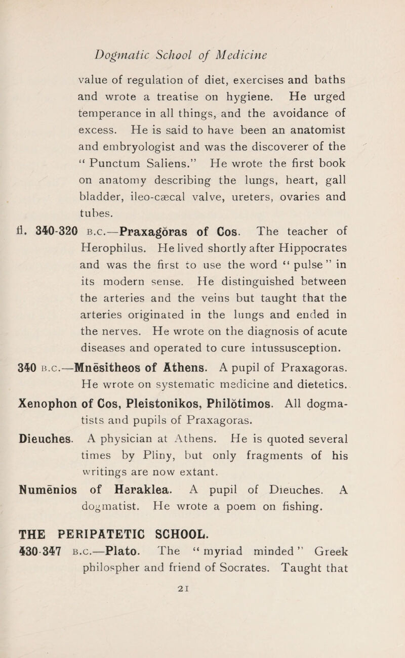 value of regulation of diet, exercises and baths and wrote a treatise on hygiene. He urged temperance in all things, and the avoidance of excess. He is said to have been an anatomist and embryologist and was the discoverer of the “ Punctum Saliens.” He wrote the first book on anatomy describing the lungs, heart, gall bladder, ileo-caecal valve, ureters, ovaries and tubes. fi. 340-320 b.c.—Praxagdras of Cos. The teacher of Herophilus. He lived shortly after Hippocrates and was the first to use the word “ pulse” in its modern sense, fie distinguished between the arteries and the veins but taught that the arteries originated in the lungs and ended in the nerves. He wrote on the diagnosis of acute diseases and operated to cure intussusception. 340 b.c.—Mnesitheos of Athens. A pupil of Praxagoras. He wrote on systematic medicine and dietetics. Xenophon of Cos, Pleistonikos, Philotimos. All dogma¬ tists and pupils of Praxagoras. Dieuches. A physician at Athens. He is quoted several times by Pliny, but only fragments of his writings are now extant. Numenios of Heraklea. A pupil of Dieuches. A dogmatist. He wrote a poem on fishing. THE PERIPATETIC SCHOOL. 430-347 b.c.—Plato. The “myriad minded” Greek philospher and friend of Socrates. Taught that