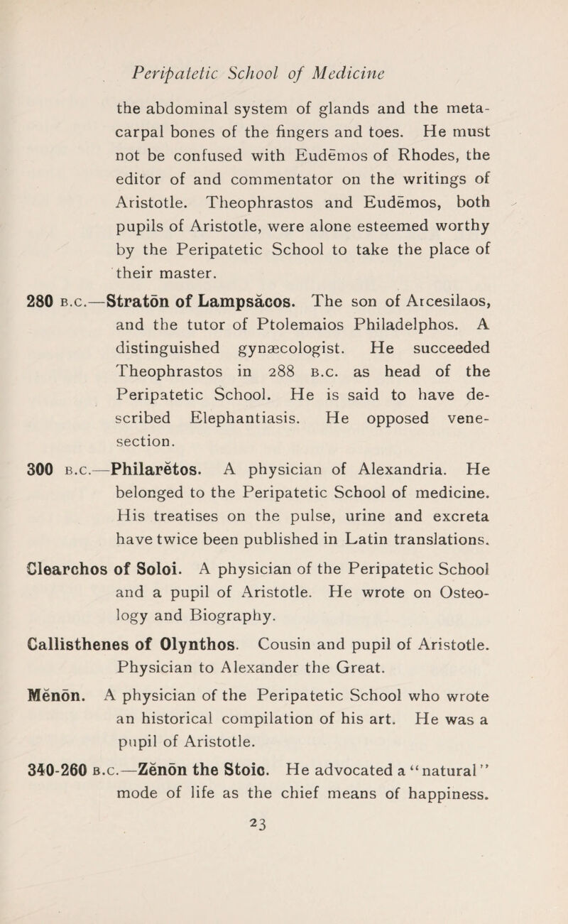 the abdominal system of glands and the meta¬ carpal bones of the fingers and toes. He must not be confused with Eudemos of Rhodes, the editor of and commentator on the writings of Aristotle. Theophrastos and Eudemos, both pupils of Aristotle, were alone esteemed worthy by the Peripatetic School to take the place of their master. 280 b.c.—Straton of Lampsacos. The son of Arcesilaos, and the tutor of Ptolemaios Philadelphos. A distinguished gynaecologist. He succeeded Theophrastos in 288 b.c. as head of the Peripatetic School. He is said to have de¬ scribed Elephantiasis. He opposed vene¬ section. 300 b.c.—Philaretos. A physician of Alexandria. He belonged to the Peripatetic School of medicine. His treatises on the pulse, urine and excreta have twice been published in Latin translations, Clearchos of Soloi. A physician of the Peripatetic School and a pupil of Aristotle. He wrote on Osteo¬ logy and Biography. Callisthenes of Olynthos. Cousin and pupil of Aristotle. Physician to Alexander the Great. Menon. A physician of the Peripatetic School who wrote an historical compilation of his art. He was a pupil of Aristotle. 340-260 b.c.—Zenon the Stoic. He advocated a “ natural ” mode of life as the chief means of happiness.