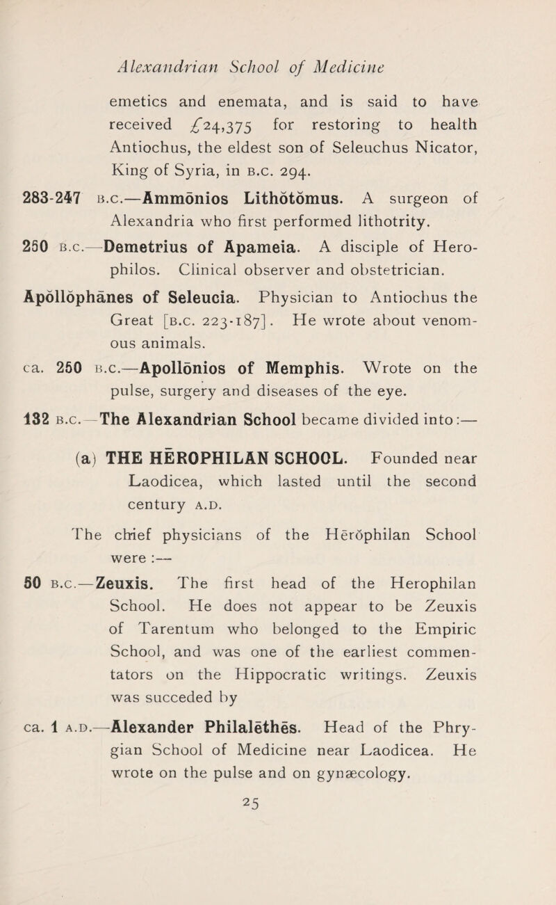 emetics and enemata, and is said to have received for restoring to health Antiochus, the eldest son of Seleuchus Nicator, King of Syria, in b.c. 294. 283-247 b.c.—Ammonios Lithotomus. A surgeon of Alexandria who first performed lithotrity. 250 b.c.—Demetrius of Apameia. A disciple of Hero- philos. Clinical observer and obstetrician. Apollophanes of Seleucia. Physician to Antiochus the Great [b.c. 223-187]. He wrote about venom¬ ous animals. ca. 250 b.c.—Apollonios of Memphis. Wrote on the pulse, surgery and diseases of the eye. 132 b.c.—The Alexandrian School became divided into:— (a) THE HEROPHILAN SCHOOL. Founded near Laodicea, which lasted until the second century a.d. The chief physicians of the Herophilan School were :— 50 b.c.—Zeuxis. The first head of the Herophilan School. He does not appear to be Zeuxis of Tarentum who belonged to the Empiric School, and was one of the earliest commen¬ tators on the Hippocratic writings. Zeuxis was succeded by ca. 1 a.d.—Alexander Philalethes. Head of the Phry¬ gian School of Medicine near Laodicea. He wrote on the pulse and on gynaecology.