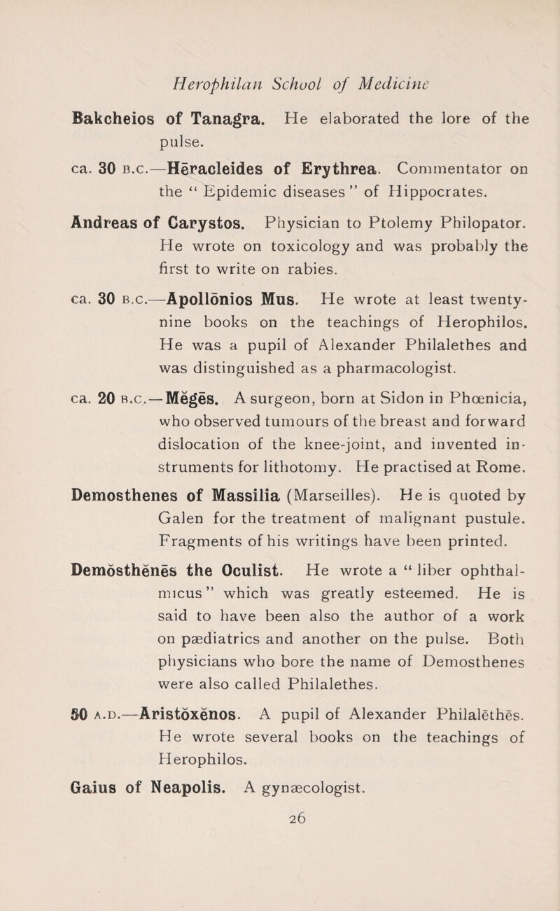 Bakcheios of Tanagra. He elaborated the lore of the pulse. ca. 30 b.c.—Heracleid.es of Erythrea. Commentator on the “ Epidemic diseases ” of Hippocrates. Andreas of Carystos. Physician to Ptolemy Philopator. He wrote on toxicology and was probably the first to write on rabies. ca. 30 b.c.—Apollonios Mus. He wrote at least twenty- nine books on the teachings of Herophilos. He was a pupil of Alexander Philalethes and was distinguished as a pharmacologist. ca. 20 b.c. — Meges. A surgeon, born at Sidon in Phoenicia, who observed tumours of the breast and forward dislocation of the knee-joint, and invented in¬ struments for lithotomy. He practised at Rome. Demosthenes of Massilia (Marseilles). He is quoted by Galen for the treatment of malignant pustule. Fragments of his writings have been printed. Demosthenes the Oculist. He wrote a “ liber ophthal¬ micus” which was greatly esteemed. He is said to have been also the author of a work on paediatrics and another on the pulse. Both physicians who bore the name of Demosthenes were also called Philalethes. 50 a.d.—Aristoxenos. A pupil of Alexander Philalethes. He wrote several books on the teachings of Herophilos. Gains of Neapolis. A gynaecologist.