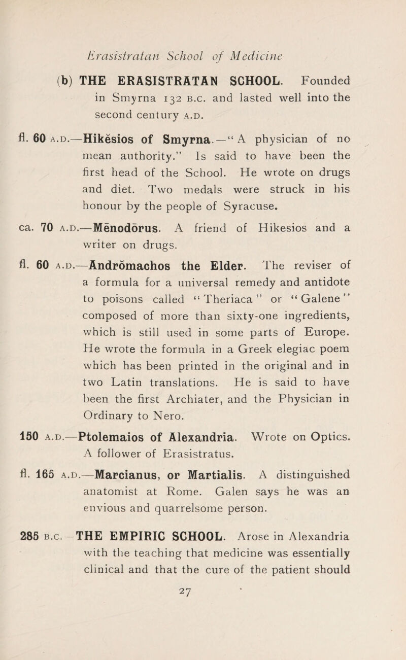 (b) THE ERASISTRATAN SCHOOL. Founded in Smyrna 132 b.c. and lasted well into the second century a.d. fl. 60 a.d.—Hikesios of Smyrna—“A physician of no mean authority.” Is said to have been the first head of the School. He wrote on drugs and diet. Two medals were struck in his honour by the people of Syracuse. ca. 70 a.d.—Menodorus. A friend of Hikesios and a writer on drugs. fl. 60 a.d.—Andromachos the Elder. The reviser of a formula for a universal remedy and antidote to poisons called “ Theriaca ” or “ Galene ” composed of more than sixty-one ingredients, which is still used in some parts of Europe. He wrote the formula in a Greek elegiac poem which has been printed in the original and in two Latin translations. He is said to have been the first Archiater, and the Physician in Ordinary to Nero. 160 a.d.—Ptolemaios of Alexandria. Wrote on Optics. A follower of Erasistratus. fi. 165 a.d.—Marcianus, or Martialis. A distinguished anatomist at Rome. Galen says he was an envious and quarrelsome person. 285 b.c -THE EMPIRIC SCHOOL. Arose in Alexandria with the teaching that medicine was essentially clinical and that the cure of the patient should