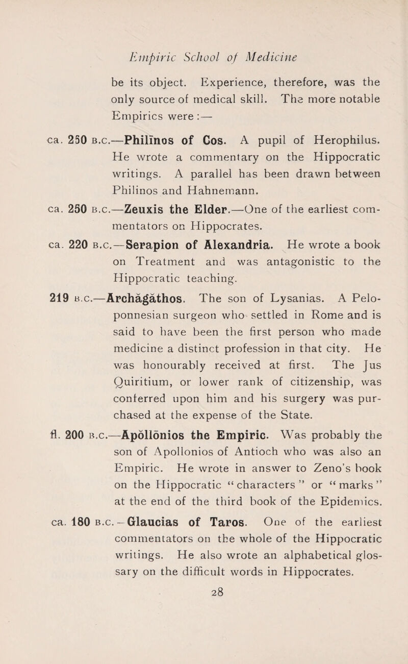 be its object. Experience, therefore, was the only source of medical skill. The more notable Empirics were : — ca. 250 b.c.—Philinos of Cos. A pupil of Herophilus. He wrote a commentary on the Hippocratic writings. A parallel has been drawn between Philinos and Hahnemann. ca. 250 b.c.—Zeuxis the Elder.—One of the earliest com¬ mentators on Hippocrates. ca. 220 b.c.—Serapion of Alexandria. He wrote a book on Treatment and was antagonistic to the Hippocratic teaching. 219 b.c.—Archagathos. The son of Lysanias. A Pelo¬ ponnesian surgeon who settled in Rome and is said to have been the first person who made medicine a distinct profession in that city. He was honourably received at first. The Jus Quiritium, or lower rank of citizenship, was conferred upon him and his surgery was pur¬ chased at the expense of the State. fl. 200 b.c.—Apollonios the Empiric. Was probably the son of Apollonios of Antioch who was also an Empiric. He wrote in answer to Zeno’s book on the Hippocratic “characters” or “marks” at the end of the third book of the Epidemics. ca. 180 b.c. - Glaucias of Taros. One of the earliest commentators on the whole of the Hippocratic writings. He also wrote an alphabetical glos¬ sary on the difficult words in Hippocrates.