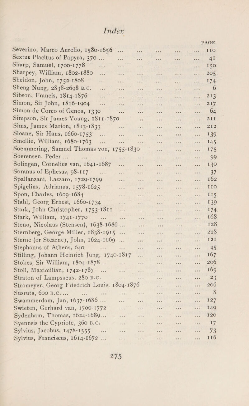 PAGE Severino, Marco Aurelio, 1580-1656 ... ... ... ... ... no Sextus Placitus of Papyra, 370 ... ... ... ... ... ... 41 Sharp, Samuel, 1700-1778 150 Sharpey, William, 1802-1880 ... ... ... ... ... ... 205 Sheldon, John, 1752-1808 174 Sheng Nung, 2838-2698 b.c. ... ... ... ... ... ... 6 Sibson, Francis, 1814-1876 213 Simon, Sir John, 1816-1904 217 Simon de Corco of Genoa, 1330 ... ... ... ... ... 64 Simpson, Sir James Young, 1811-1870 .211 Sims, James Marion, 1813-1833 ... ... ... ... ... 212 Sloane, Sir Hans, 1660-1753 139 Smellie, William, 1680-1763 ... ... ... ... ... ... 145 Soemmering, Samuel Thomas von, 1755-1830 ... ... ... 175 Soerensen, Peder... ... ... ... ... ... ... ... 99 Solingen, Cornelius van, 1641-1687 ... ... ... ... ... 130 Soranus of Ephesus, 98-117 ... ... ... ... ... ... 37 Spallanzani, Lazzaro, 1729-1799 ... ... ... ... ... 162 Spigelius, Adrianus, 1578-1625 ... ... ... ... ... no Spon, Charles, 1609-1684 ... ... ... ... .. ... 115 Stahl, Georg Ernest, 1660-1734 ... ... ... ... ... 139 Stark, John Christopher, 1753-1811 ... ... ... ... ... 174 Stark, William, 1741-1770 ... ... ... ... ... ... 168 Steno, Nicolaus (Stensen), 1638-1686 ... ... ... ... ... 128 Sternberg, George Miller, 1838-1915 ... ... ... ... ... 228 Sterne (or Stearne), John, 1624-1669 .. ... ... ... ... 121 Stephanus of Athens, 640 ... ... ... ... ... ... 45 Stilling, Johann Heinrich Jung, 1740-1817 ... ... ... ... 167 Stokes, Sir William, 1804-1878 .. ... ... ... ... ... 206 Stoll, Maximilian, 1742-1787 ... ... ... ... ... ... 169 Straton of Lampsacus, 280 b.c. ... ... ... ... ... 23 Stromeyer, Georg Friedrich Louis, 1804-1876 ... ... ... 206 Susruta, 600 B.C. ... ... ... ... ••• ••• ••• 8 Swammerdam, Jan, 1637-1686 ... ... ... ... ... ... 127 Swieten, Gerhard van, 1700-1772 ... ... ... ... ... 149 Sydenham, Thomas, 1624-1689... ... ... ... ... ... 120 Syennsis the Cypriote, 360 b.c. ... ... ... ... ... 17 Sylvius, Jacobus, 147^“1555 ••• ••• ••• ••• ••• 73 Sylvius, Franciscus, 1614-1672 ... ... ... ... ... 116