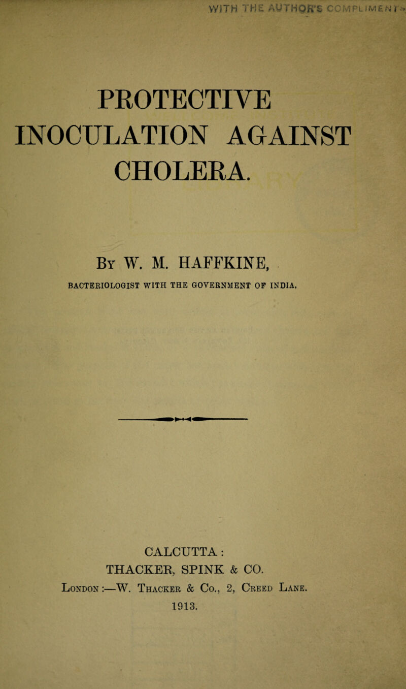 vyJTH THE AU THOR'S COMPl PROTECTIVE INOCULATION AGAINST CHOLERA. By W. M. HAFFKINE, BACTERIOLOGIST WITH THE GOVERNMENT OP INDIA. CALCUTTA : THACKER, SPINK & CO. London :—W. Thacker & Co., 2, Creed Lane. 1913.