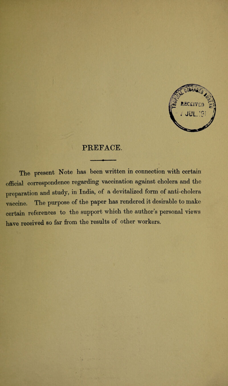 PREFACE. The present Note has been written in connection with certain official correspondence regarding vaccination against cholera and the preparation and study, in India, of a devitalized form of anti-cholera vaccine. The purpose of the paper has rendered it desirable to make certain references to the support which the author’s personal views have received so far from the results of other workers.