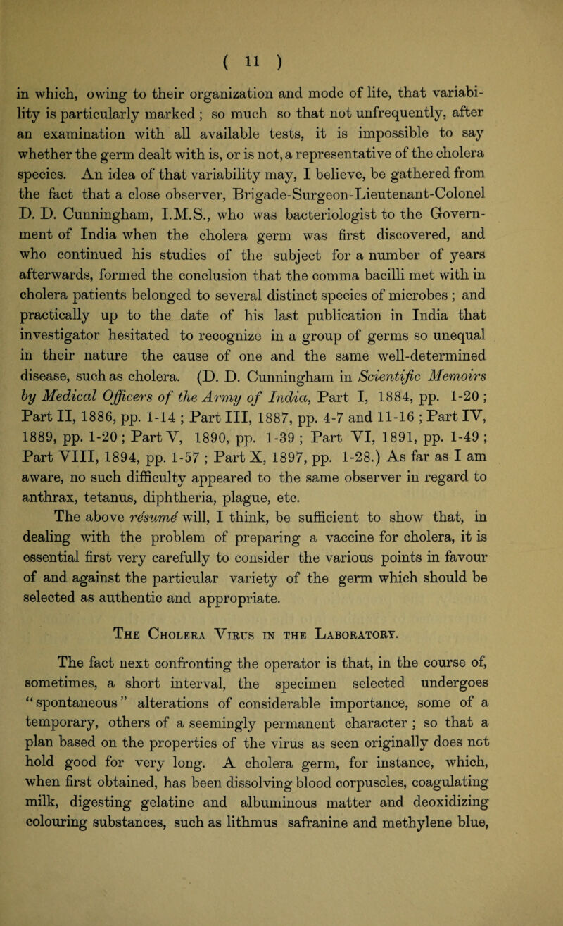 in which, owing to their organization and mode of lite, that variabi¬ lity is particularly marked ; so much so that not unfrequently, after an examination with all available tests, it is impossible to say whether the germ dealt with is, or is not, a representative of the cholera species. An idea of that variability may, I believe, be gathered from the fact that a close observer, Brigade-Surgeon-Lieutenant-Colonel D. D. Cunningham, who was bacteriologist to the Govern¬ ment of India when the cholera germ was first discovered, and who continued his studies of the subject for a number of years afterwards, formed the conclusion that the comma bacilli met with in cholera patients belonged to several distinct species of microbes ; and practically up to the date of his last publication in India that investigator hesitated to recognize in a group of germs so unequal in their nature the cause of one and the same well-determined disease, such as cholera. (D. D. Cunningham in Scientific Memoirs by Medical Officers of the Army of India, Part I, 1884, pp. 1-20 ; Part II, 1886, pp. 1-14 ; Part III, 1887, pp. 4-7 and 11-16 ; Part IY, 1889, pp. 1-20 ; Part Y, 1890, pp. 1-39 ; Part YI, 1891, pp. 1-49 ; Part VIII, 1894, pp. 1-57 ; Part X, 1897, pp. 1-28.) As far as I am aware, no such difficulty appeared to the same observer in regard to anthrax, tetanus, diphtheria, plague, etc. The above resume will, I think, be sufficient to show that, in dealing with the problem of preparing a vaccine for cholera, it is essential first very carefully to consider the various points in favour of and against the particular variety of the germ which should be selected as authentic and appropriate. The Cholera Virus in the Laboratory. The fact next confronting the operator is that, in the course of, sometimes, a short interval, the specimen selected undergoes “ spontaneous ” alterations of considerable importance, some of a temporary, others of a seemingly permanent character ; so that a plan based on the properties of the virus as seen originally does not hold good for very long. A cholera germ, for instance, which, when first obtained, has been dissolving blood corpuscles, coagulating milk, digesting gelatine and albuminous matter and deoxidizing colouring substances, such as lithmus safranine and methylene blue,