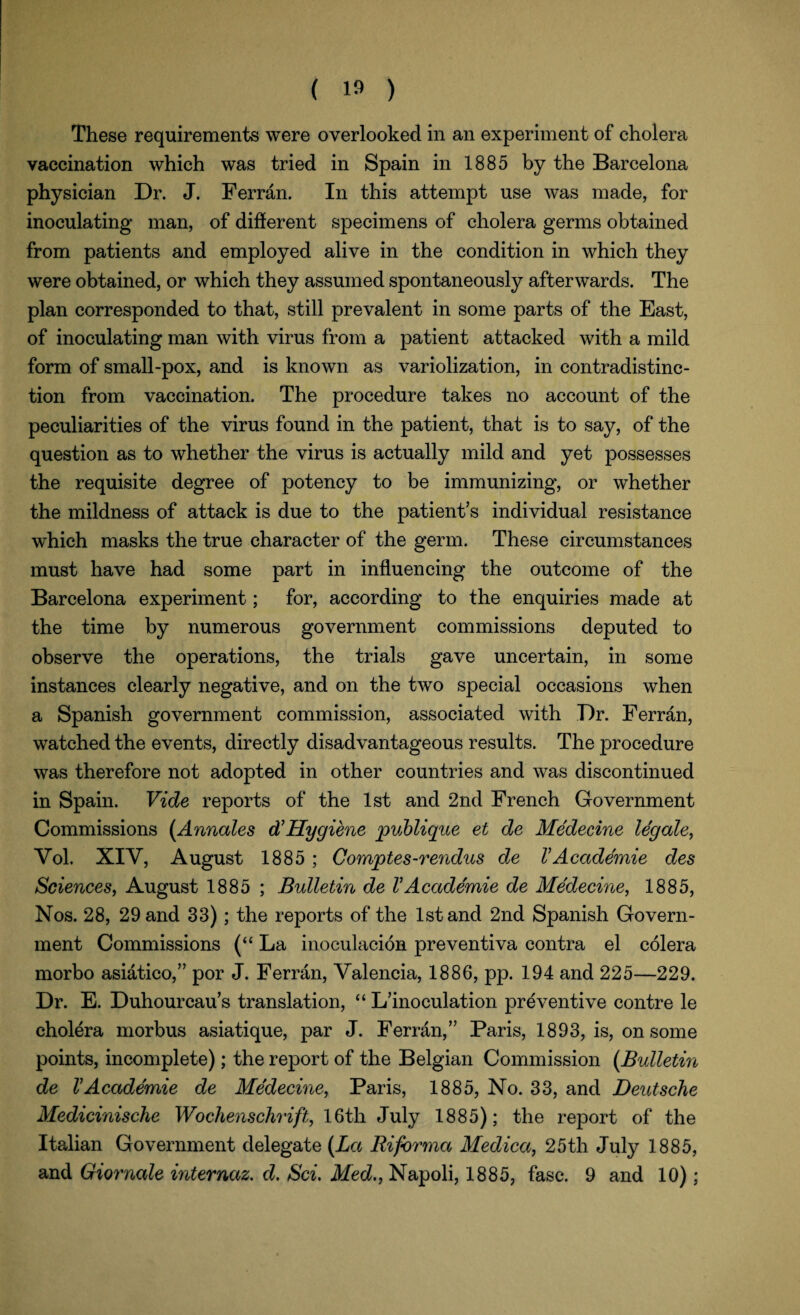 These requirements were overlooked in an experiment of cholera vaccination which was tried in Spain in 1885 by the Barcelona physician Dr. J. Ferran. In this attempt use was made, for inoculating man, of different specimens of cholera germs obtained from patients and employed alive in the condition in which they were obtained, or which they assumed spontaneously afterwards. The plan corresponded to that, still prevalent in some parts of the East, of inoculating man with virus from a patient attacked with a mild form of small-pox, and is known as variolization, in contradistinc¬ tion from vaccination. The procedure takes no account of the peculiarities of the virus found in the patient, that is to say, of the question as to whether the virus is actually mild and yet possesses the requisite degree of potency to be immunizing, or whether the mildness of attack is due to the patient’s individual resistance which masks the true character of the germ. These circumstances must have had some part in influencing the outcome of the Barcelona experiment; for, according to the enquiries made at the time by numerous government commissions deputed to observe the operations, the trials gave uncertain, in some instances clearly negative, and on the two special occasions when a Spanish government commission, associated with Dr. Ferran, watched the events, directly disadvantageous results. The procedure was therefore not adopted in other countries and was discontinued in Spain. Vide reports of the 1st and 2nd French Government Commissions (Annates d’Hygiene publique et de Medecine legale, Vol. XIY, August 1885 ; Comptes-rendus de VAcademie des Sciences, August 1885 ; Bulletin de VAcademie de Medecine, 1885, Nos. 28, 29 and 33); the reports of the 1st and 2nd Spanish Govern¬ ment Commissions (“ La inoculacion preventiva contra el colera morbo asiatico,” por J. Ferran, Valencia, 1886, pp. 194 and 225—229. Dr. E. Duhourcau’s translation, “ L’inoculation preventive contre le cholera morbus asiatique, par J. Ferran,” Paris, 1893, is, on some points, incomplete); the report of the Belgian Commission (Bulletin de VAcademie de Medecine, Paris, 1885, No. 33, and Deutsche Medicinische Wochenschrift, 16th July 1885); the report of the Italian Government delegate (La Riforma Medica, 25th July 1885, and Giornale internaz. d. Sci. Med., Napoli, 1885, fasc. 9 and 10);
