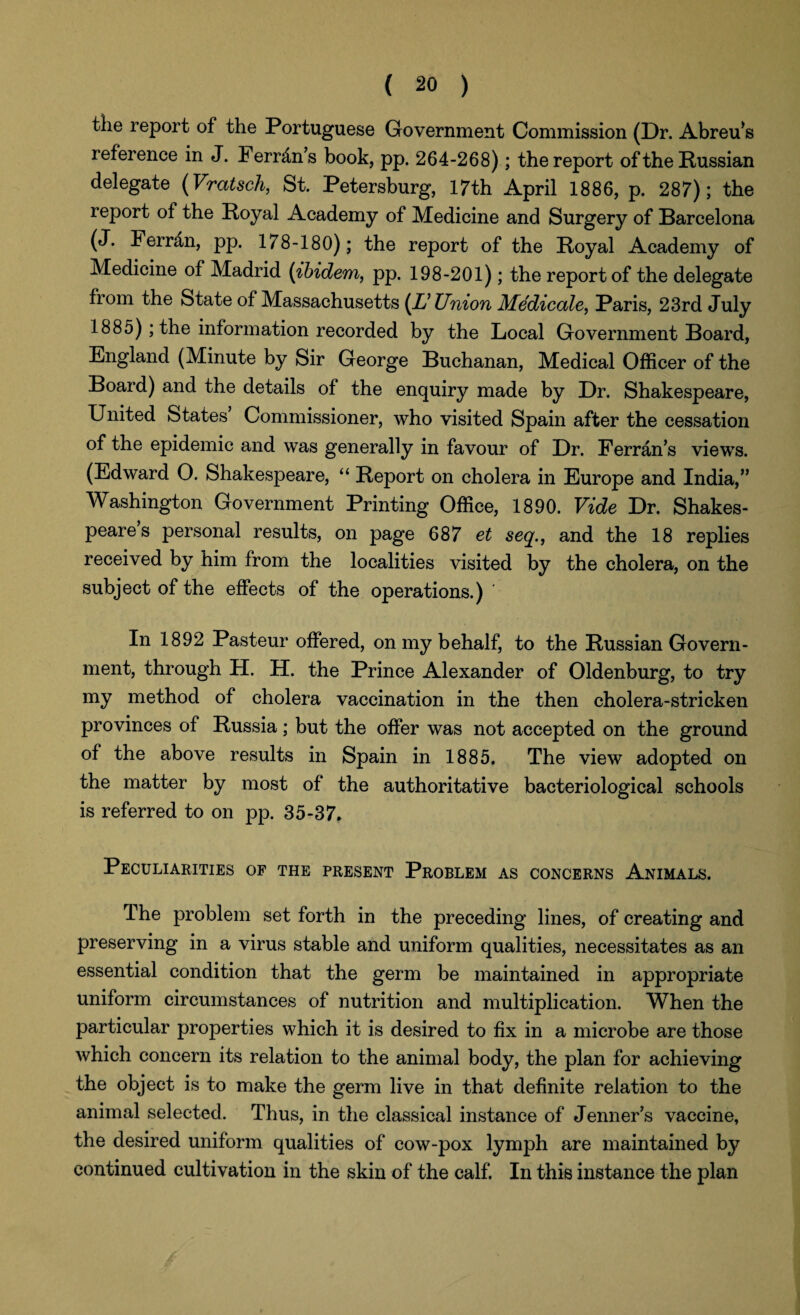 the report of the Portuguese Government Commission (Dr. Abreu’s reference in J. Ferr&n’s book, pp. 264-268); the report of the Russian delegate (Vratsch, St. Petersburg, 17th April 1886, p. 287); the report of the Royal Academy of Medicine and Surgery of Barcelona (J. Ferrdn, pp. 178-180); the report of the Royal Academy of Medicine of Madrid (ibidem, pp. 198-201); the report of the delegate from the State of Massachusetts (X’ Union Medicate, Paris, 23rd July 1885); the information recorded by the Local Government Board, England (Minute by Sir George Buchanan, Medical Officer of the Board) and the details of the enquiry made by Dr. Shakespeare, United States’ Commissioner, who visited Spain after the cessation of the epidemic and was generally in favour of Dr. Ferran’s views. (Edward O. Shakespeare, “ Report on cholera in Europe and India,” Washington Government Printing Office, 1890. Vide Dr. Shakes¬ peare s personal results, on page 687 et seq., and the 18 replies received by him from the localities visited by the cholera, on the subject of the effects of the operations.) In 1892 Pasteur offered, on my behalf, to the Russian Govern¬ ment, through H. H. the Prince Alexander of Oldenburg, to try my method of cholera vaccination in the then cholera-stricken provinces of Russia; but the offer was not accepted on the ground of the above results in Spain in 1885. The view adopted on the matter by most of the authoritative bacteriological schools is referred to on pp. 35-37. Peculiarities of the present Problem as concerns Animals. The problem set forth in the preceding lines, of creating and preserving in a virus stable and uniform qualities, necessitates as an essential condition that the germ be maintained in appropriate uniform circumstances of nutrition and multiplication. When the particular properties which it is desired to fix in a microbe are those which concern its relation to the animal body, the plan for achieving the object is to make the germ live in that definite relation to the animal selected. Thus, in the classical instance of Jenner’s vaccine, the desired uniform qualities of cow-pox lymph are maintained by continued cultivation in the skin of the calf. In this instance the plan
