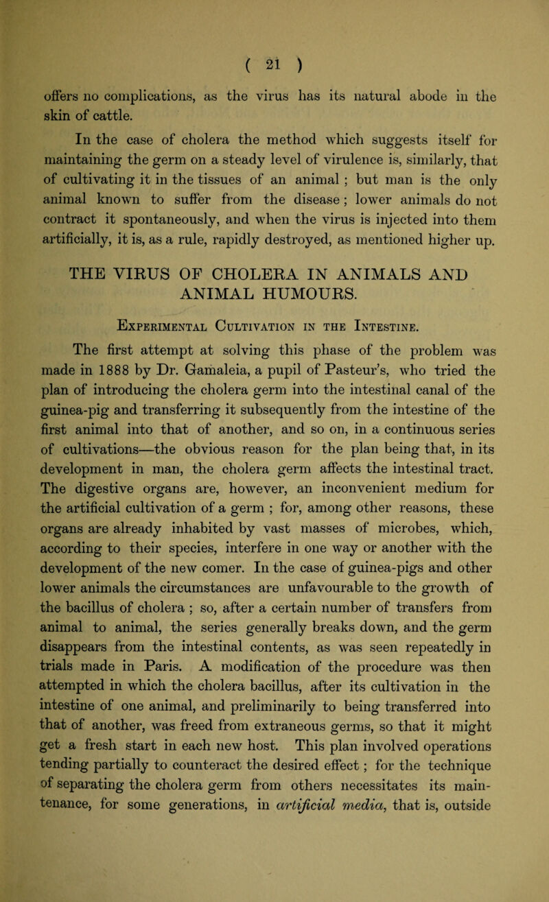 offers no complications, as the virus has its natural abode in the skin of cattle. In the case of cholera the method which suggests itself for maintaining the germ on a steady level of virulence is, similarly, that of cultivating it in the tissues of an animal ; but man is the only animal known to suffer from the disease; lower animals do not contract it spontaneously, and when the virus is injected into them artificially, it is, as a rule, rapidly destroyed, as mentioned higher up. THE VIRUS OF CHOLERA IN ANIMALS AND ANIMAL HUMOURS. Experimental Cultivation in the Intestine. The first attempt at solving this phase of the problem was made in 1888 by Dr. Gamaleia, a pupil of Pasteur’s, who tried the plan of introducing the cholera germ into the intestinal canal of the guinea-pig and transferring it subsequently from the intestine of the first animal into that of another, and so on, in a continuous series of cultivations—the obvious reason for the plan being that, in its development in man, the cholera germ affects the intestinal tract. The digestive organs are, however, an inconvenient medium for the artificial cultivation of a germ ; for, among other reasons, these organs are already inhabited by vast masses of microbes, which, according to their species, interfere in one way or another with the development of the new comer. In the case of guinea-pigs and other lower animals the circumstances are unfavourable to the growth of the bacillus of cholera ; so, after a certain number of transfers from animal to animal, the series generally breaks down, and the germ disappears from the intestinal contents, as was seen repeatedly in trials made in Paris. A modification of the procedure was then attempted in which the cholera bacillus, after its cultivation in the intestine of one animal, and preliminarily to being transferred into that of another, was freed from extraneous germs, so that it might get a fresh start in each new host. This plan involved operations tending partially to counteract the desired effect; for the technique of separating the cholera germ from others necessitates its main¬ tenance, for some generations, in artificial media, that is, outside