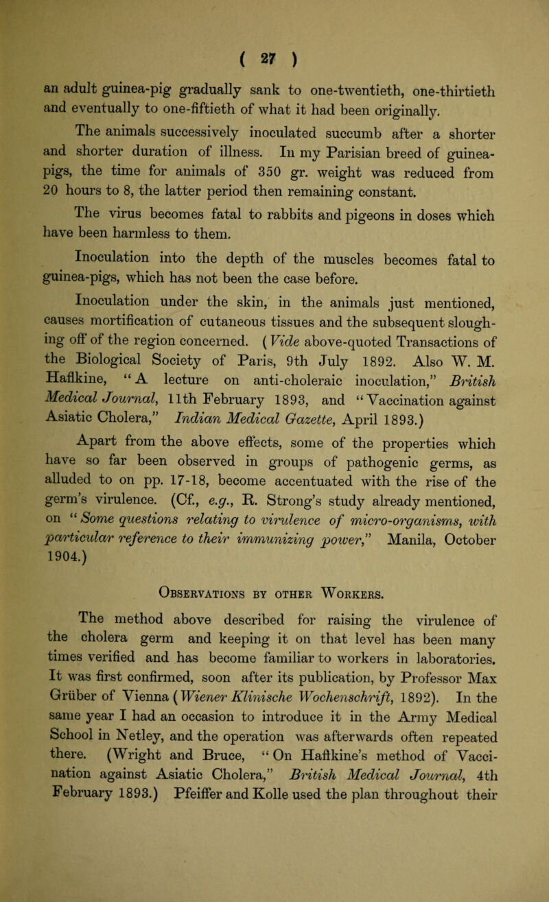 an adult guinea-pig gradually sank to one-twentieth, one-thirtieth and eventually to one-fiftieth of what it had been originally. The animals successively inoculated succumb after a shorter and shorter duration of illness. In my Parisian breed of guinea- pigs, the time for animals of 350 gr. weight was reduced from 20 hours to 8, the latter period then remaining constant. The virus becomes fatal to rabbits and pigeons in doses which have been harmless to them. Inoculation into the depth of the muscles becomes fatal to guinea-pigs, which has not been the case before. Inoculation under the skin, in the animals just mentioned, causes mortification of cutaneous tissues and the subsequent slough¬ ing off of the region concerned. (Vide above-quoted Transactions of the Biological Society of Paris, 9th July 1892. Also W. M. Haflkine, “ A lecture on anti-choleraic inoculation,” British Medical Journal, 11th February 1893, and “ Vaccination against Asiatic Cholera,” Indian Medical Gazette, April 1893.) Apart from the above effects, some of the properties which have so far been observed in groups of pathogenic germs, as alluded to on pp. 17-18, become accentuated with the rise of the germs virulence. (Cf., e.g., B. Strong’s study already mentioned, on “ Some questions relating to virulence of micro-organisms, with particular reference to their immunizing power f Manila, October 1904.) Observations by other Workers. The method above described for raising the virulence of the cholera germ and keeping it on that level has been many times verified and has become familiar to workers in laboratories. It was first confirmed, soon after its publication, by Professor Max Gruber of Vienna (Wiener Klinische Wochenschrift, 1892). In the same year I had an occasion to introduce it in the Army Medical School in Netley, and the operation was afterwards often repeated there. (Wright and Bruce, “ On Haffkine’s method of Vacci¬ nation against Asiatic Cholera,” British Medical Journal, 4th February 1893.) Pfeiffer and Kolle used the plan throughout their