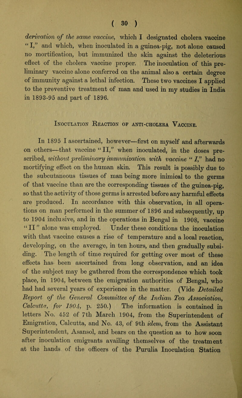 derivation of the same vaccine, which I designated cholera vaccine “I,” and which, when inoculated in a guinea-pig, not alone caused no mortification, but immunized the skin against the deleterious effect of the cholera vaccine proper. The inoculation of this pre¬ liminary vaccine alone conferred on the animal also a certain degree of immunity against a lethal infection. These two vaccines I applied to the preventive treatment of man and used in my studies in India in 1893-95 and part of 1896. Inoculation Reaction of anti-cholera Vaccine. In 1895 I ascertained, however—first on myself and afterwards on others—that vaccine “II,” when inoculated, in the doses pre¬ scribed, without preliminary immunization with vaccine “ If had no mortifying effect on the human skin. This result is possibly due to the subcutaneous tissues of man being more inimical to the germs of that vaccine than are the corresponding tissues of the guinea-pig, so that the activity of those germs is arrested before any harmful effects are produced. In accordance with this observation, in all opera¬ tions on man performed in the summer of 1896 and subsequently, up to 1904 inclusive, and in the operations in Bengal in 1908, vaccine “ II ” alone was employed. Under these conditions the inoculation with that vaccine causes a rise of temperature and a local reaction, developing, on the average, in ten hours, and then gradually subsi¬ ding. The length of time required for getting over most of these effects has been ascertained from long observation, and an idea of the subject may be gathered from the correspondence which took place, in 1904, between the emigration authorities of Bengal, who had had several years of experience in the matter. (Vide Detailed Report of the General Committee of the Indian Tea Association, Calcutta, for 1904, p. 250.) The information is contained in letters No. 452 of 7th March 1904, from the Superintendent of Emigration, Calcutta, and No. 43, of 9th idem, from the Assistant Superintendent, Asansol, and bears on the question as to how soon after inoculation emigrants availing themselves of the treatment at the hands of the officers of the Purulia Inoculation Station