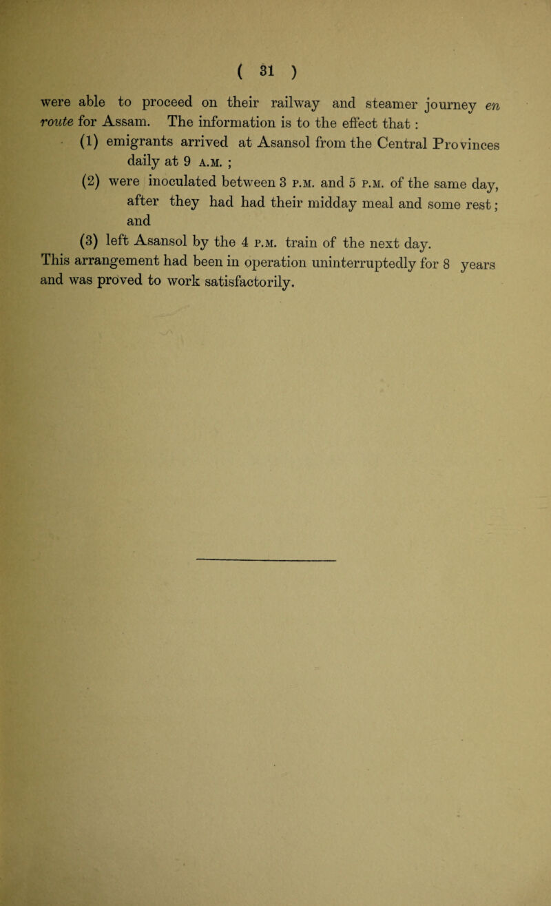 were able to proceed on their railway and steamer journey en route for Assam. The information is to the effect that : ' (1) emigrants arrived at Asansol from the Central Provinces daily at 9 a.m. ; (2) were inoculated between 3 p.m. and 5 p.m. of the same day, after they had had their midday meal and some rest ; and (3) left Asansol by the 4 p.m. train of the next day. This arrangement had been in operation uninterruptedly for 8 years and was proved to work satisfactorily.
