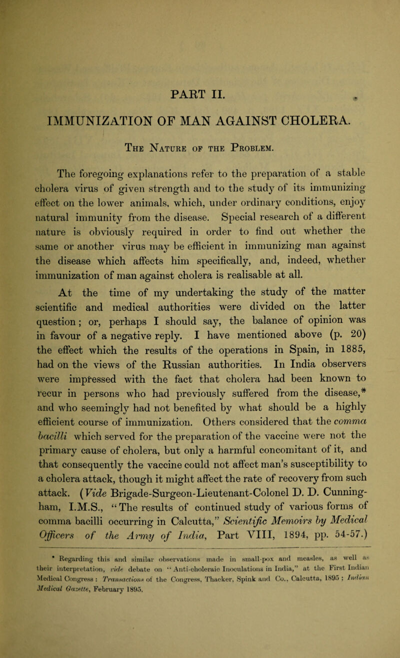IMMUNIZATION OF MAN AGAINST CHOLERA. The Nature of the Problem. The foregoing explanations refer to the preparation of a stable cholera virus of given strength and to the study of its immunizing effect on the lower animals, which, under ordinary conditions, enjoy natural immunity from the disease. Special research of a different nature is obviously required in order to find out whether the same or another virus may be efficient in immunizing man against the disease which affects him specifically, and, indeed, whether immunization of man against cholera is realisable at all. At the time of my undertaking the study of the matter scientific and medical authorities were divided on the latter question; or, perhaps I should say, the balance of opinion was in favour of a negative reply. I have mentioned above (p. 20) the effect which the results of the operations in Spain, in 1885, had on the views of the Russian authorities. In India observers were impressed with the fact that cholera had been known to recur in persons who had previously suffered from the disease,* and who seemingly had not benefited by what should be a highly efficient course of immunization. Others considered that the comma bacilli which served for the preparation of the vaccine were not the primary cause of cholera, but only a harmful concomitant of it, and that consequently the vaccine could not affect man’s susceptibility to a cholera attack, though it might affect the rate of recovery from such attack. (Vide Brigade-Surgeon-Lieutenant-Colonel D. D. Cunning¬ ham, I.M.S., “The results of continued study of various forms of comma bacilli occurring in Calcutta,” Scientific Memoirs by Medical Officers of the Army of India, Part VIII, 1894, pp. 54-57.) * Regarding this and similar observations made in small-pox and measles, as well as their interpretation, vide debate on “ Anti-choleraic Inoculations in India,” at the First Indian Medical Congress : Transactions of the Congress. Thacker, Spink and Co., Calcutta, 1895 ; Indian Medical Gazette, February 1895,