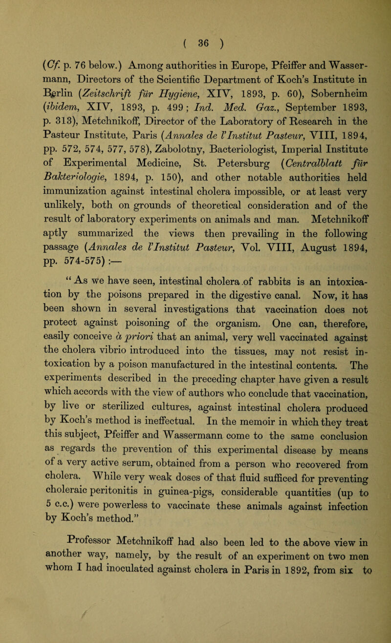 (Cf p. 76 below.) Among authorities in Europe, Pfeiffer and Wasser- mann, Directors of the Scientific Department of Koch's Institute in Berlin (Zeitschrift fur Hygiene, XIV, 1893, p. 60), Sobernheim (ibidem, XIV, 1893, p. 499; Ind. Med. Gaz., September 1893, p. 313), Metchnikoff, Director of the Laboratory of Research in the Pasteur Institute, Paris (Annales de VInstitut Pasteur, VIII, 1894, pp. 572, 574, 577, 578), Zabolotny, Bacteriologist, Imperial Institute of Experimental Medicine, St. Petersburg (Centralblatt fur Bakteriologie, 1894, p. 150), and other notable authorities held immunization against intestinal cholera impossible, or at least very unlikely, both on grounds of theoretical consideration and of the result of laboratory experiments on animals and man. Metchnikoff aptly summarized the views then prevailing in the following passage (Annales de VInstitut Pasteur, Vol. VIII, August 1894, pp. 574-575) :— “ As we have seen, intestinal cholera .of rabbits is an intoxica¬ tion by the poisons prepared in the digestive canal. Now, it has been shown in several investigations that vaccination does not protect against poisoning of the organism. One can, therefore, easily conceive a priori that an animal, very well vaccinated against the cholera vibrio introduced into the tissues, may not resist in¬ toxication by a poison manufactured in the intestinal contents. The experiments described in the preceding chapter have given a result which accords with the view of authors who conclude that vaccination, by live or sterilized cultures, against intestinal cholera produced by Koch’s method is ineffectual. In the memoir in which they treat this subject, Pfeiffer and Wassermann come to the same conclusion as regards the prevention of this experimental disease by means of a very active serum, obtained from a person who recovered from cholera. While very weak doses of that fluid sufficed for preventing choleraic peritonitis in guinea-pigs, considerable quantities (up to 5 c.c.) were powerless to vaccinate these animals against infection by Koch’s method.” Professor Metchnikoff had also been led to the above view in another way, namely, by the result of an experiment on two men whom I had inoculated against cholera in Paris in 1892? from six to