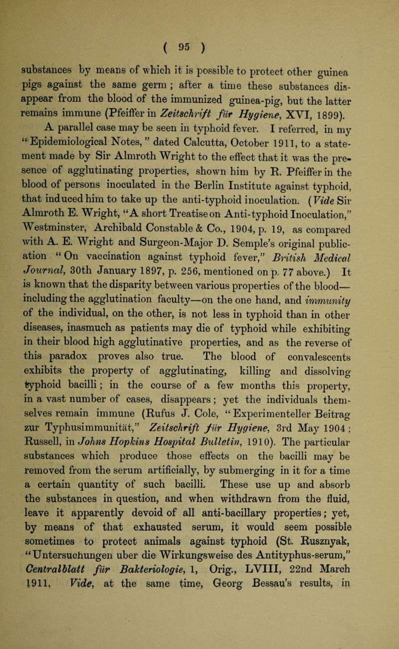 substances by means of which it is possible to protect other guinea pigs against the same germ ; after a time these substances dis¬ appear from the blood of the immunized guinea-pig, but the latter remains immune (Pfeiffer in Zeitschvift fur Hygiene, XVI, 1899). A parallel case may be seen in typhoid fever. I referred, in my “ Epidemiological Notes, ” dated Calcutta, October 1911, to a state¬ ment made by Sir Almroth Wright to the effect that it was the pre¬ sence of agglutinating properties, shown him by R. Pfeiffer in the blood of persons inoculated in the Berlin Institute against typhoid, that induced him to take up the anti-typhoid inoculation. (Vide Sir Almroth E. Wright, “A short Treatise on Anti-typhoid Inoculation,” Westminster, Archibald Constable & Co., 1904, p. 19, as compared with A. E. Wright and Surgeon-Major D. Semple’s original public¬ ation “ On vaccination against typhoid fever,” British Medical Journal, 30th January 1897, p. 256, mentioned on p, 77 above.) It is known that the disparity between various properties of the blood— including the agglutination faculty—on the one hand, and immunity of the individual, on the other, is not less in typhoid than in other diseases, inasmuch as patients may die of typhoid while exhibiting in their blood high agglutinative properties, and as the reverse of this paradox proves also true. The blood of convalescents exhibits the property of agglutinating, killing and dissolving typhoid bacilli; in the course of a few months this property, in a vast number of cases, disappears; yet the individuals them¬ selves remain immune (Eufus J. Cole, “ Experimenteller Beitrag zur Typhusimmunitat,” Zeitschrift fur Hygiene, 3rd May 1904; Russell, in Johns Hopkins Hospital Bulletin, 1910). The particular substances which produce those effects on the bacilli may be removed from the serum artificially, by submerging in it for a time a certain quantity of such bacilli. These use up and absorb the substances in question, and when withdrawn from the fluid, leave it apparently devoid of all anti-bacillary properties; yet, by means of that exhausted serum, it would seem possible sometimes to protect animals against typhoid (St. Rusznyak, “Untersuchungen uber die Wirkungsweise des Antityphus-serum,” Centralblatt fur Bakteriologie, 1, Orig., LVIII, 22nd March 1911. Vide, at the same time, Georg Bessau’s results, in