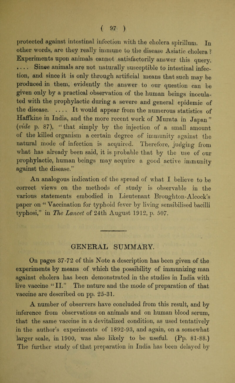 protected against intestinal infection with the cholera spirillum. In other words, are they really immune to the disease Asiatic cholera ? Experiments upon animals cannot satisfactorily answer this query. .... Since animals are not naturally susceptible to intestinal infec¬ tion, and since it is only through artificial means that such may be produced in them, evidently the answer to our question can be given only by a practical observation of the human beings inocula¬ ted with the prophylactic during a severe and general epidemic of the disease.It would appear from the numerous statistics of Haffkine in India, and the more recent work of Murat a in Japan ” {vide p. 87), “that simply by the injection of a small amount of the killed organism a certain degree of immunity against the natural mode of infection is acquired. Therefore, judging from what has already been said, it is probable that by the use of our prophylactic, human beings may acquire a good active immunity against the disease.” An analogous indication of the spread of what I believe to be correct views on the methods of study is observable in the various statements embodied in Lieutenant Broughton-Alcock’s paper on “ Vaccination for typhoid fever by living sensibilised bacilli typhosi,” in The Lancet of 24th August 1912, p. 507. GENEKAL SUMMAKY. On pages 37-72 of this Note a description has been given of the experiments by means of which the possibility of immunizing man against cholera has been demonstrated in the studies in India with live vaccine “II.” The nature and the mode of preparation of that vaccine are described on pp. 25-31. A number of observers have concluded from this result, and by inference from observations on animals and on human blood serum, that the same vaccine in a devitalized condition, as used tentatively in the author’s experiments of 1892-93, and again, on a somewhat larger scale, in 1900, was also likely to be useful. (Pp. 81-88.) The further study of that preparation in India has been delayed by