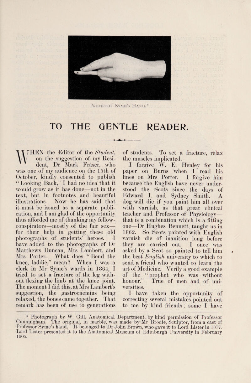 TO THE GENTLE READER. 1 T T HEN the Editor of the Student, y\/ on the suggestion of my Resi¬ dent, Dr Mark Fraser, who was one of my audience on the 15th of October, kindly consented to publish “ Looking Back,” I had no idea that it would grow as it has done—not in the text, but in footnotes and beautiful illustrations. Now he has said that it must be issued as a separate publi¬ cation, and I am glad of the opportunity thus afforded me of thanking my fellow- conspirators—mostly of the fair sex— for their help in getting these old photographs of students’ heroes. I have added to the photographs of Dr Matthews Duncan, Mrs Lambert, and Mrs Porter. What does “Bend the knee, laddie,” mean ? When I was a clerk in Mr Syme’s wards in 1864, I tried to set a fracture of the leg with¬ out flexing the limb at the knee joint. The moment I did this, at Mrs Lambert’s suggestion, the gastrocnemius being relaxed, the bones came together. That remark has been of use to generations of students. To set a fracture, relax the muscles implicated. I forgive W. E. Henley for his paper on Burns when I read his lines on Mrs Porter. I forgive him because the English have never under¬ stood the Scots since the days of Edward I. and Sydney Smith. A dog will die if you paint him all over with varnish, as that great clinical teacher and Professor of Physiology— that is a combination which is a fitting one—Dr Hughes Bennett, taught us in 1862. So Scots painted with English varnish die of inanition long before they are carried out. I once was asked by a Scot so painted to tell him the best English university to which to send a friend who wanted to learn the art of Medicine. Verily a good example of the “ prophet who was without honour.” True of men and of uni¬ versities. I have taken the opportunity of correcting several mistakes pointed out to me by kind friends; some I have Photograph by W. Gill, Anatomical Department, by kind permission of Professor Cunningham. The original, in marble, was made by Mr Brodie, Sculptor, from a cast of Professor Syme’s hand. It belonged to Dr John Brown, who gave it to Lord Lister in 1877. Lord Lister presented it to the Anatomical Museum of Edinburgh University in February 1905.