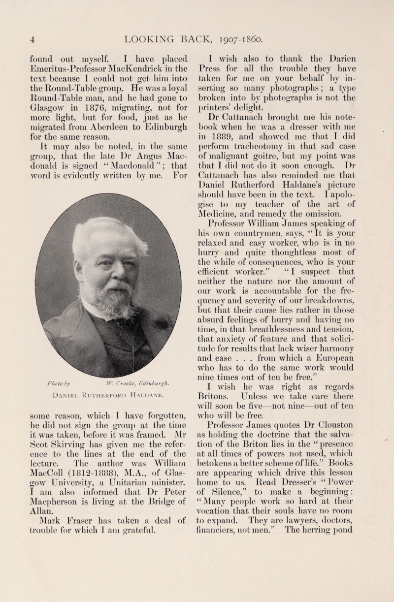 found out myself. I have placed Emeritus-Professor MacKendrick in the text because I could not get him into the Round-Table group. He was a loyal Round-Table man, and he had gone to Glasgow in 1876, migrating, not for more light, but for food, just as he migrated from Aberdeen to Edinburgh for the same reason. Tt may also be noted, in the same group, that the late Dr Angus Mac¬ donald is signed “ Macdonald ” ; that word is evidently written by me. For Photo by IV. Crooke, Edinburgh. Daniel Rutherford Haldane. some reason, which I have forgotten, he did not sign the group at the time it was taken, before it was framed. Mr Scot Skirving has given me the refer¬ ence to the lines at the end of the lecture. The author was William MacColl (1812-1888), M.A., of Glas¬ gow University, a Unitarian minister. I am also informed that Dr Peter Macpherson is living at the Bridge of Allan. Mark Eraser has taken a deal of trouble for which I am grateful. I wish also to thank the Darien Press for all the trouble they have taken for me on your behalf by in¬ serting so many photographs; a type broken into by photographs is not the printers’ delight. Dr Cattanach brought me his note¬ book when he was a dresser with me in 1889, and showed me that I did perform tracheotomy in that sad case of malignant goitre, but my point was that I did not do it soon enough. Dr Cattanach has also reminded me that Daniel Rutherford Haldane’s picture should have been in the text. I apolo¬ gise to my teacher of the art of Medicine, and remedy the omission. Professor William James speaking of his own countrymen, says, “ It is your relaxed and easy worker, who is in no hurry and quite thoughtless most of the while of consequences, who is your efficient worker.” “I suspect that neither the nature nor the amount of our work is accountable for the fre¬ quency and severity of our breakdowns, but that their cause lies rather in those absurd feelings of hurry and having no time, in that breathlessness and tension, that anxiety of feature and that solici¬ tude for results that lack wiser harmony and ease . . . from which a European who has to do the same work would nine times out of ten be free.” I wish he was right as regards Britons. Unless we take care there will soon be five—not nine—out of ten who will be free. Professor James quotes Dr Clouston as holding the doctrine that the salva¬ tion of the Briton lies in the “ presence at all times of powers not used, which betokens a better scheme of life.” Books are appearing which drive this lesson home to us. Read Dresser’s “ Power of Silence,” to make a beginning: “ Many people work so hard at their vocation that their souls have no room to expand. They are lawyers, doctors, financiers, not men.” The herring pond