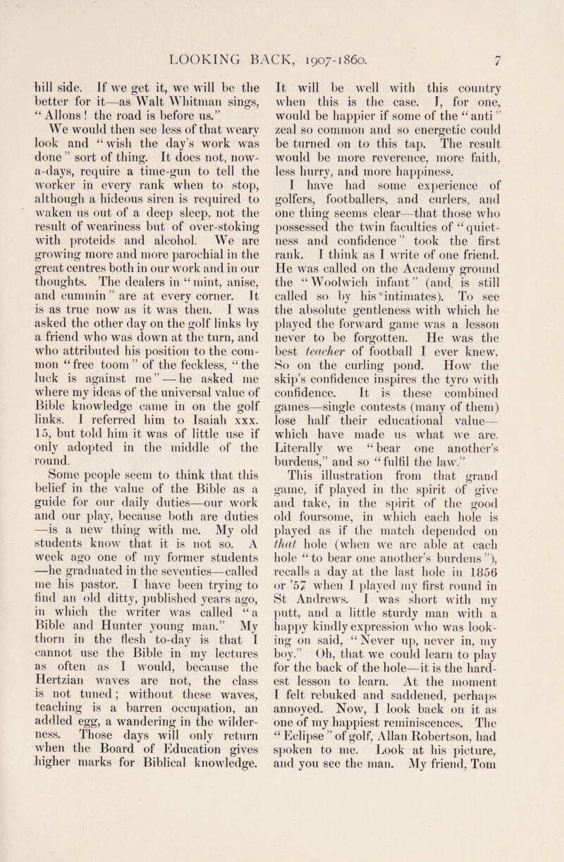 bill side. If we get it, we will be the better for it—as Walt Whitman sings, u Allons ! the road is before us.” We would then see less of that weary look and “wish the day’s work was done ” sort of thing. It does not, now- a-days, require a time-gun to tell the worker in every rank when to stop, although a hideous siren is required to waken us out of a deep sleep, not the result of weariness but of over-stoking with proteids and alcohol. We are growing more and more parochial in the great centres both in our work and in our thoughts. The dealers in “mint, anise, and cummin ” are at every comer. It is as true now as it was then. I was asked the other day on the golf links by a friend who was down at the turn, and who attributed his position to the com¬ mon “free toom ” of the feckless, “the luck is against me ” — he asked me where my ideas of the universal value of Bible knowledge came in on the golf links. I referred him to Isaiah xxx. 15, but told him it was of little use if only adopted in the middle of the round. Some people seem to think that this belief in the value of the Bible as a guide for our daily duties—our work and our play, because both are duties —is a new thing with me. My old students know that it is not so. A week ago one of my former students —he graduated in the seventies—called me his pastor. I have been trying to find an old ditty, published years ago, in which the writer was called “ a Bible and Hunter young man.” My thorn in the flesh to-day is that I cannot use the Bible in my lectures as often as I would, because the Hertzian waves are not, the class is not tuned; without these waves, teaching is a barren occupation, an addled egg, a wandering in the wilder¬ ness. Those days will only return when the Board of Education gives higher marks for Biblical knowledge. It will be well with this country when this is the case. I, for one, would be happier if some of the “anti ” zeal so common and so energetic could be turned on to this tap. The result would be more reverence, more faith, less hurry, and more happiness. I have had some experience of golfers, footballers, and curlers, and one thing seems clear—that those who possessed the twin faculties of “ quiet¬ ness and confidence ” took the first rank. I think as I write of one friend. He was called on the Academy ground the “Woolwich infant” (and is still called so by his' intimates). To see the absolute gentleness with which he played the forward game was a lesson never to be forgotten. He was the best teacher of football I ever knew. So on the curling pond. How the skip’s confidence inspires the tyro with confidence. It is these combined games—single contests (many of them) lose half their educational value- which have made us what we are. Literally we “bear one another’s burdens,” and so “ fulfil the law.” This illustration from that grand game, if played in the spirit of give and take, in the spirit of the good old foursome, in which each hole is played as if the match depended on that hole (when we are able at each hole “ to bear one another’s burdens ”), recalls a day at the last hole in 1856 or ’57 when I played my first round in St Andrews. I was short with my putt, and a little sturdy man with a happy kindly expression who was look¬ ing on said, “Never up, never in, my boy.” Oh, that we could learn to play for the back of the hole—it is the hard¬ est lesson to learn. At the moment I felt rebuked and saddened, perhaps annoyed. Now, I look back on it as one of my happiest reminiscences. The “ Eclipse ” of golf, Allan Robertson, had spoken to me. Look at his picture, and you see the man. My friend, Tom