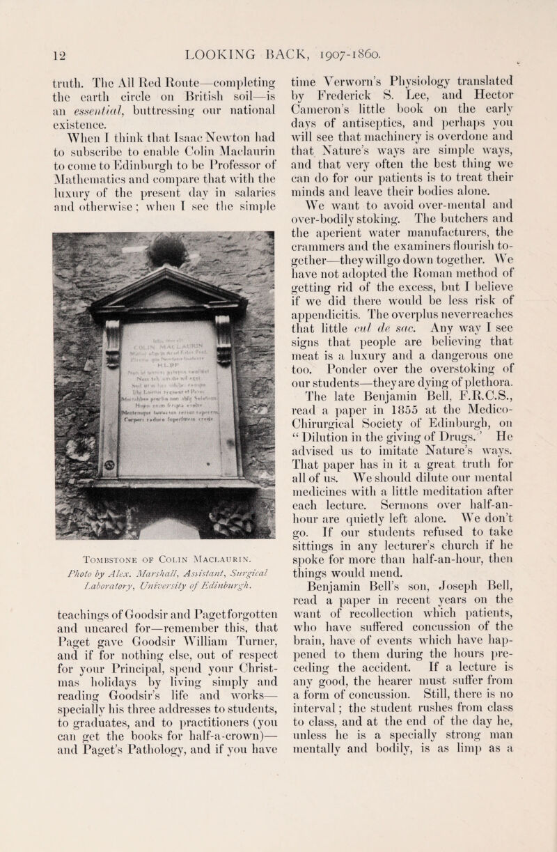 truth. The All Red Route—completing the earth circle on British soil—is an essential, buttressing our national existence. When I think that Isaac Newton had to subscribe to enable Colin Maclaurin to come to Edinburgh to be Professor of Mathematics and compare that with the luxury of the present day in salaries and otherwise; when I sec the simple Tombstone of Colin Maclaurin. Photo by Alex. Marshall, Assistant, Surgical Laboratory, University of Edinburgh. teachings of Goodsir and Paget forgotten and uncared for—remember this, that Paget gave Goodsir William Turner, and if for nothing else, out of respect for your Principal, spend your Christ¬ mas holidays by living simply and reading Goodsir’s life and works— specially his three addresses to students, to graduates, and to practitioners (you can get the books for half-a-crown)— and Paget’s Pathology, and if you have time Verworn’s Physiology translated by Frederick S. Lee, and Hector Camerons little book on the early days of antiseptics, and perhaps you will see that machinery is overdone and that Nature’s ways are simple ways, and that very often the best thing we can do for our patients is to treat their minds and leave their bodies alone. We want to avoid over-mental and over-bodily stoking. The butchers and the aperient water manufacturers, the crammers and the examiners flourish to¬ gether—they willgo down together. We have not adopted the Roman method of getting rid of the excess, but I believe if we did there would be less risk of appendicitis. The overplus neverreaches that little cul cle sac. Any way I see signs that people are believing that meat is a luxury and a dangerous one too. Ponder over the overstoking of our students—they are dying of plethora. The late Benjamin Bell, F.R.C.S., read a paper in 1855 at the Medico- Chirurgical Society of Edinburgh, on “ Dilution in the giving of Drugs. ’ He advised us to imitate Nature’s ways. That paper has in it a great truth for all of us. We should dilute our mental medicines with a little meditation after each lecture. Sermons over half-an- hour are quietly left alone. We don’t go. If our students refused to take sittings in any lecturer’s church if he spoke for more than half-an-hour, then things would mend. Benjamin Bell’s son, Joseph Bell, read a paper in recent years on the want of recollection which patients, who have suffered concussion of the brain, have of events which have hap¬ pened to them during the hours pre¬ ceding the accident. If a lecture is any good, the hearer must suffer from a form of concussion. Still, there is no interval; the student rushes from class to class, and at the end of the day he, unless he is a specially strong man mentally and bodily, is as limp as a